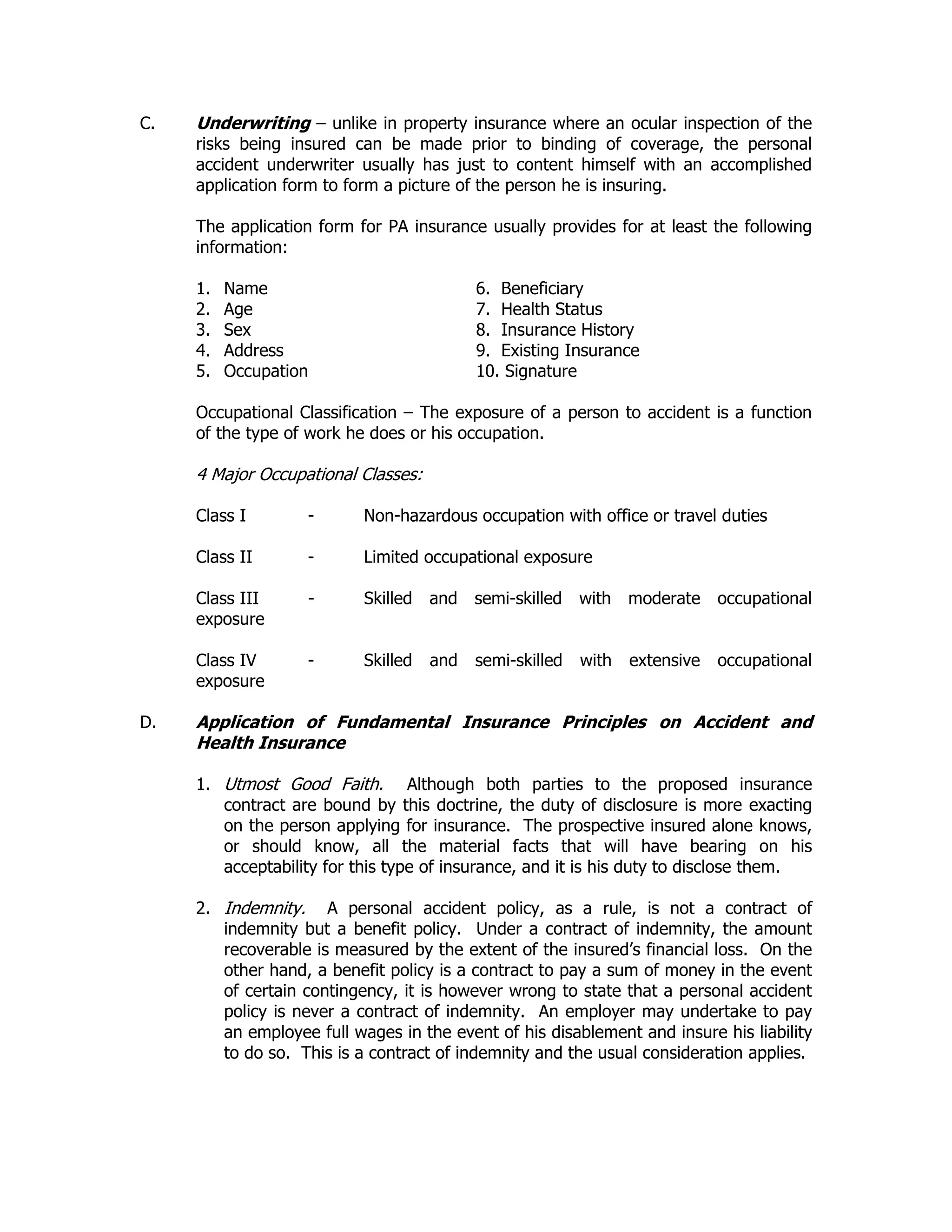 C. Underwriting – unlike in property insurance where an ocular inspection of the
risks being insured can be made prior to binding of coverage, the personal
accident underwriter usually has just to content himself with an accomplished
application form to form a picture of the person he is insuring.
The application form for PA insurance usually provides for at least the following
information:
1. Name 6. Beneficiary
2. Age 7. Health Status
3. Sex 8. Insurance History
4. Address 9. Existing Insurance
5. Occupation 10. Signature
Occupational Classification – The exposure of a person to accident is a function
of the type of work he does or his occupation.
4 Major Occupational Classes:
Class I - Non-hazardous occupation with office or travel duties
Class II - Limited occupational exposure
Class III - Skilled and semi-skilled with moderate occupational
exposure
Class IV - Skilled and semi-skilled with extensive occupational
exposure
D. Application of Fundamental Insurance Principles on Accident and
Health Insurance
1. Utmost Good Faith. Although both parties to the proposed insurance
contract are bound by this doctrine, the duty of disclosure is more exacting
on the person applying for insurance. The prospective insured alone knows,
or should know, all the material facts that will have bearing on his
acceptability for this type of insurance, and it is his duty to disclose them.
2. Indemnity. A personal accident policy, as a rule, is not a contract of
indemnity but a benefit policy. Under a contract of indemnity, the amount
recoverable is measured by the extent of the insured’s financial loss. On the
other hand, a benefit policy is a contract to pay a sum of money in the event
of certain contingency, it is however wrong to state that a personal accident
policy is never a contract of indemnity. An employer may undertake to pay
an employee full wages in the event of his disablement and insure his liability
to do so. This is a contract of indemnity and the usual consideration applies.
 