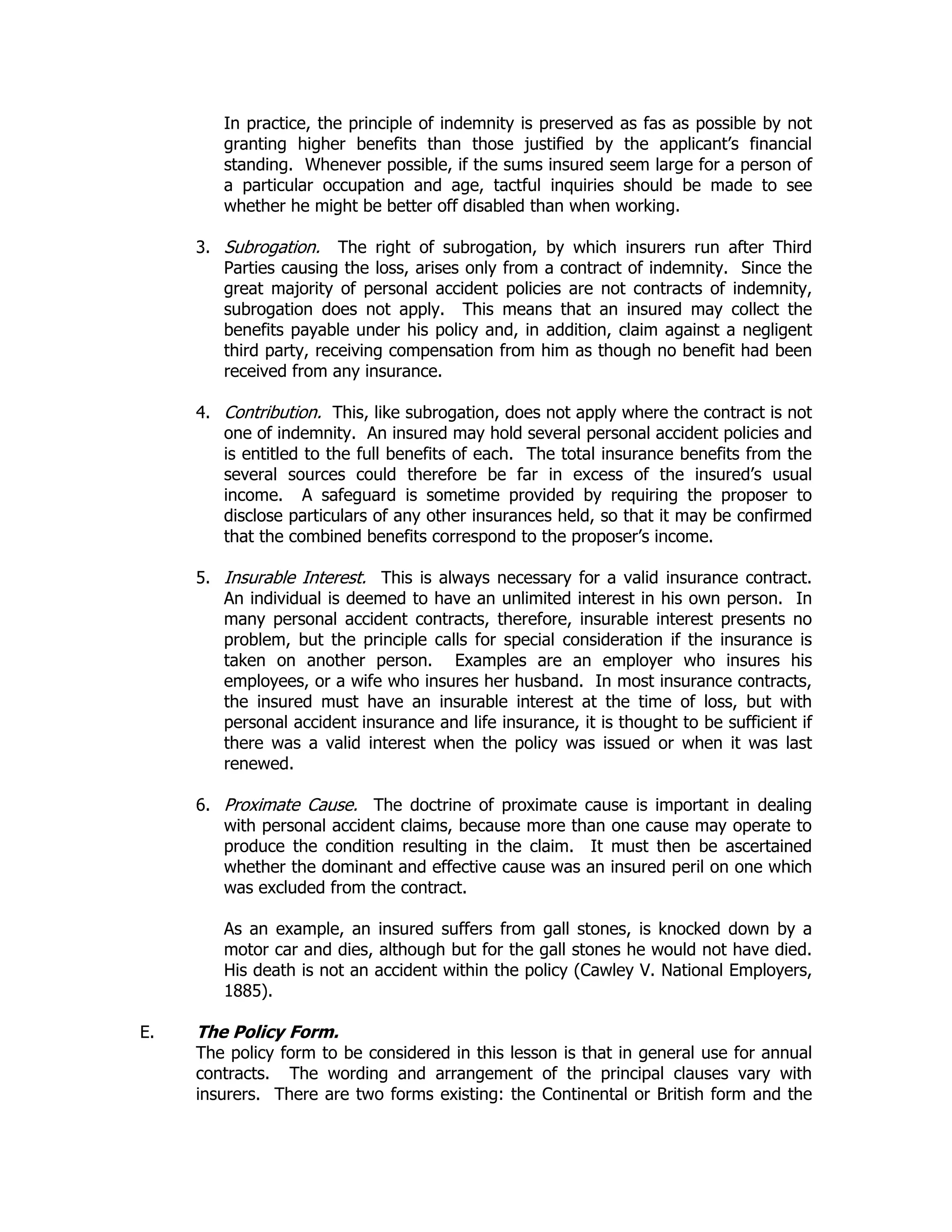 In practice, the principle of indemnity is preserved as fas as possible by not
granting higher benefits than those justified by the applicant’s financial
standing. Whenever possible, if the sums insured seem large for a person of
a particular occupation and age, tactful inquiries should be made to see
whether he might be better off disabled than when working.
3. Subrogation. The right of subrogation, by which insurers run after Third
Parties causing the loss, arises only from a contract of indemnity. Since the
great majority of personal accident policies are not contracts of indemnity,
subrogation does not apply. This means that an insured may collect the
benefits payable under his policy and, in addition, claim against a negligent
third party, receiving compensation from him as though no benefit had been
received from any insurance.
4. Contribution. This, like subrogation, does not apply where the contract is not
one of indemnity. An insured may hold several personal accident policies and
is entitled to the full benefits of each. The total insurance benefits from the
several sources could therefore be far in excess of the insured’s usual
income. A safeguard is sometime provided by requiring the proposer to
disclose particulars of any other insurances held, so that it may be confirmed
that the combined benefits correspond to the proposer’s income.
5. Insurable Interest. This is always necessary for a valid insurance contract.
An individual is deemed to have an unlimited interest in his own person. In
many personal accident contracts, therefore, insurable interest presents no
problem, but the principle calls for special consideration if the insurance is
taken on another person. Examples are an employer who insures his
employees, or a wife who insures her husband. In most insurance contracts,
the insured must have an insurable interest at the time of loss, but with
personal accident insurance and life insurance, it is thought to be sufficient if
there was a valid interest when the policy was issued or when it was last
renewed.
6. Proximate Cause. The doctrine of proximate cause is important in dealing
with personal accident claims, because more than one cause may operate to
produce the condition resulting in the claim. It must then be ascertained
whether the dominant and effective cause was an insured peril on one which
was excluded from the contract.
As an example, an insured suffers from gall stones, is knocked down by a
motor car and dies, although but for the gall stones he would not have died.
His death is not an accident within the policy (Cawley V. National Employers,
1885).
E. The Policy Form.
The policy form to be considered in this lesson is that in general use for annual
contracts. The wording and arrangement of the principal clauses vary with
insurers. There are two forms existing: the Continental or British form and the
 