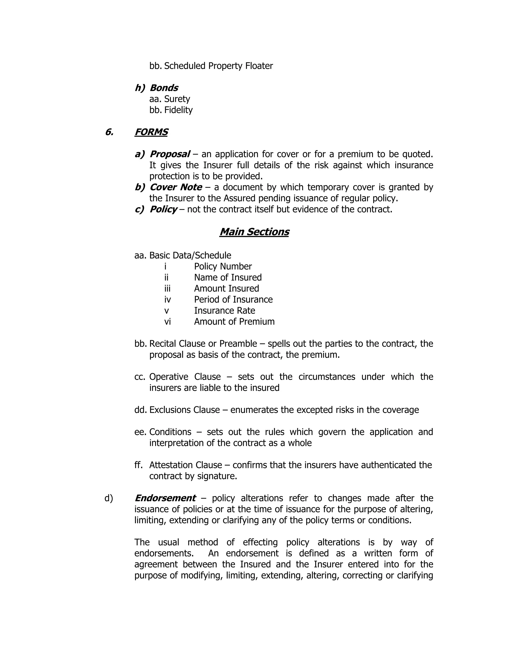 bb. Scheduled Property Floater
h) Bonds
aa. Surety
bb. Fidelity
6. FORMS
a) Proposal – an application for cover or for a premium to be quoted.
It gives the Insurer full details of the risk against which insurance
protection is to be provided.
b) Cover Note – a document by which temporary cover is granted by
the Insurer to the Assured pending issuance of regular policy.
c) Policy – not the contract itself but evidence of the contract.
Main Sections
aa. Basic Data/Schedule
i Policy Number
ii Name of Insured
iii Amount Insured
iv Period of Insurance
v Insurance Rate
vi Amount of Premium
bb. Recital Clause or Preamble – spells out the parties to the contract, the
proposal as basis of the contract, the premium.
cc. Operative Clause – sets out the circumstances under which the
insurers are liable to the insured
dd. Exclusions Clause – enumerates the excepted risks in the coverage
ee. Conditions – sets out the rules which govern the application and
interpretation of the contract as a whole
ff. Attestation Clause – confirms that the insurers have authenticated the
contract by signature.
d) Endorsement – policy alterations refer to changes made after the
issuance of policies or at the time of issuance for the purpose of altering,
limiting, extending or clarifying any of the policy terms or conditions.
The usual method of effecting policy alterations is by way of
endorsements. An endorsement is defined as a written form of
agreement between the Insured and the Insurer entered into for the
purpose of modifying, limiting, extending, altering, correcting or clarifying
 