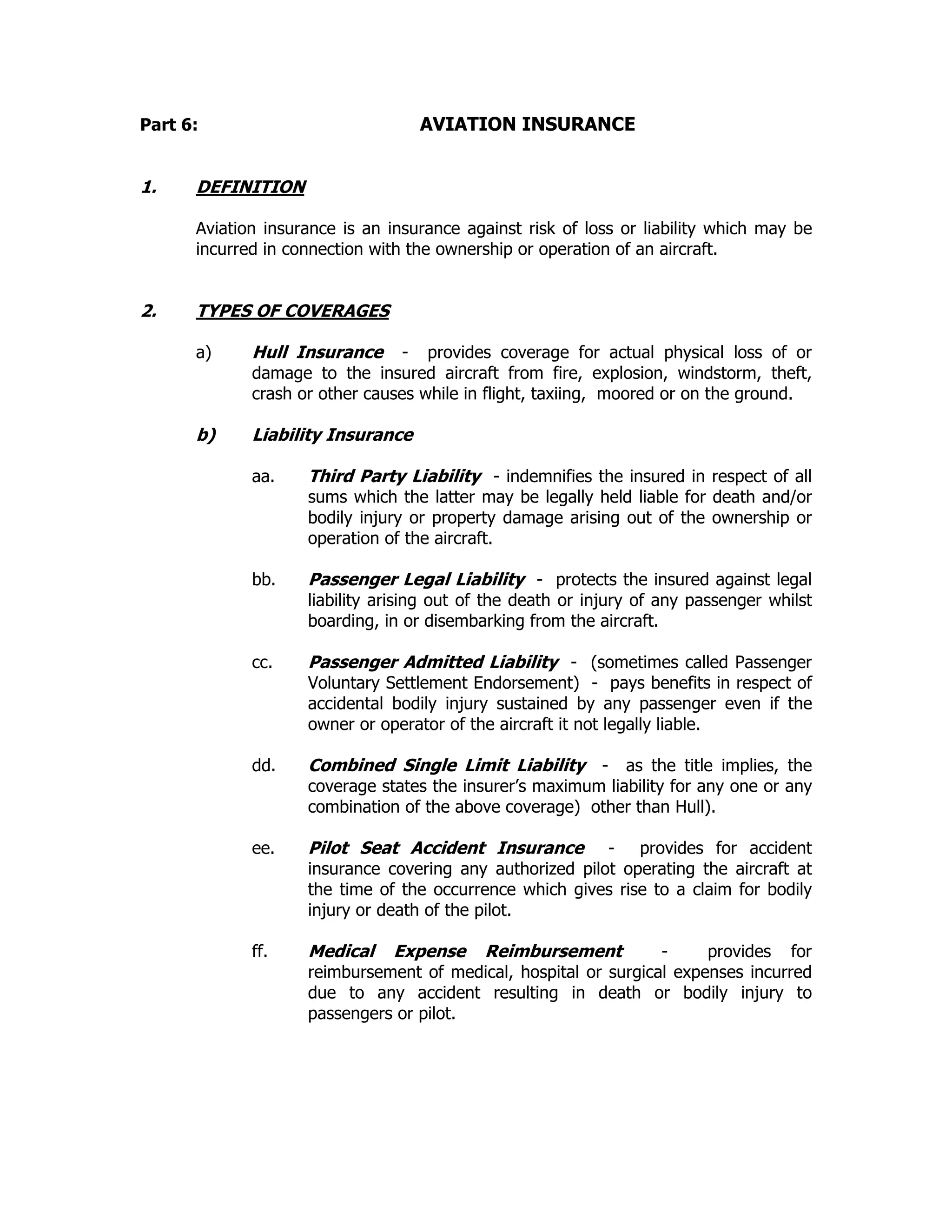 Part 6: AVIATION INSURANCE
1. DEFINITION
Aviation insurance is an insurance against risk of loss or liability which may be
incurred in connection with the ownership or operation of an aircraft.
2. TYPES OF COVERAGES
a) Hull Insurance - provides coverage for actual physical loss of or
damage to the insured aircraft from fire, explosion, windstorm, theft,
crash or other causes while in flight, taxiing, moored or on the ground.
b) Liability Insurance
aa. Third Party Liability - indemnifies the insured in respect of all
sums which the latter may be legally held liable for death and/or
bodily injury or property damage arising out of the ownership or
operation of the aircraft.
bb. Passenger Legal Liability - protects the insured against legal
liability arising out of the death or injury of any passenger whilst
boarding, in or disembarking from the aircraft.
cc. Passenger Admitted Liability - (sometimes called Passenger
Voluntary Settlement Endorsement) - pays benefits in respect of
accidental bodily injury sustained by any passenger even if the
owner or operator of the aircraft it not legally liable.
dd. Combined Single Limit Liability - as the title implies, the
coverage states the insurer’s maximum liability for any one or any
combination of the above coverage) other than Hull).
ee. Pilot Seat Accident Insurance - provides for accident
insurance covering any authorized pilot operating the aircraft at
the time of the occurrence which gives rise to a claim for bodily
injury or death of the pilot.
ff. Medical Expense Reimbursement - provides for
reimbursement of medical, hospital or surgical expenses incurred
due to any accident resulting in death or bodily injury to
passengers or pilot.
 