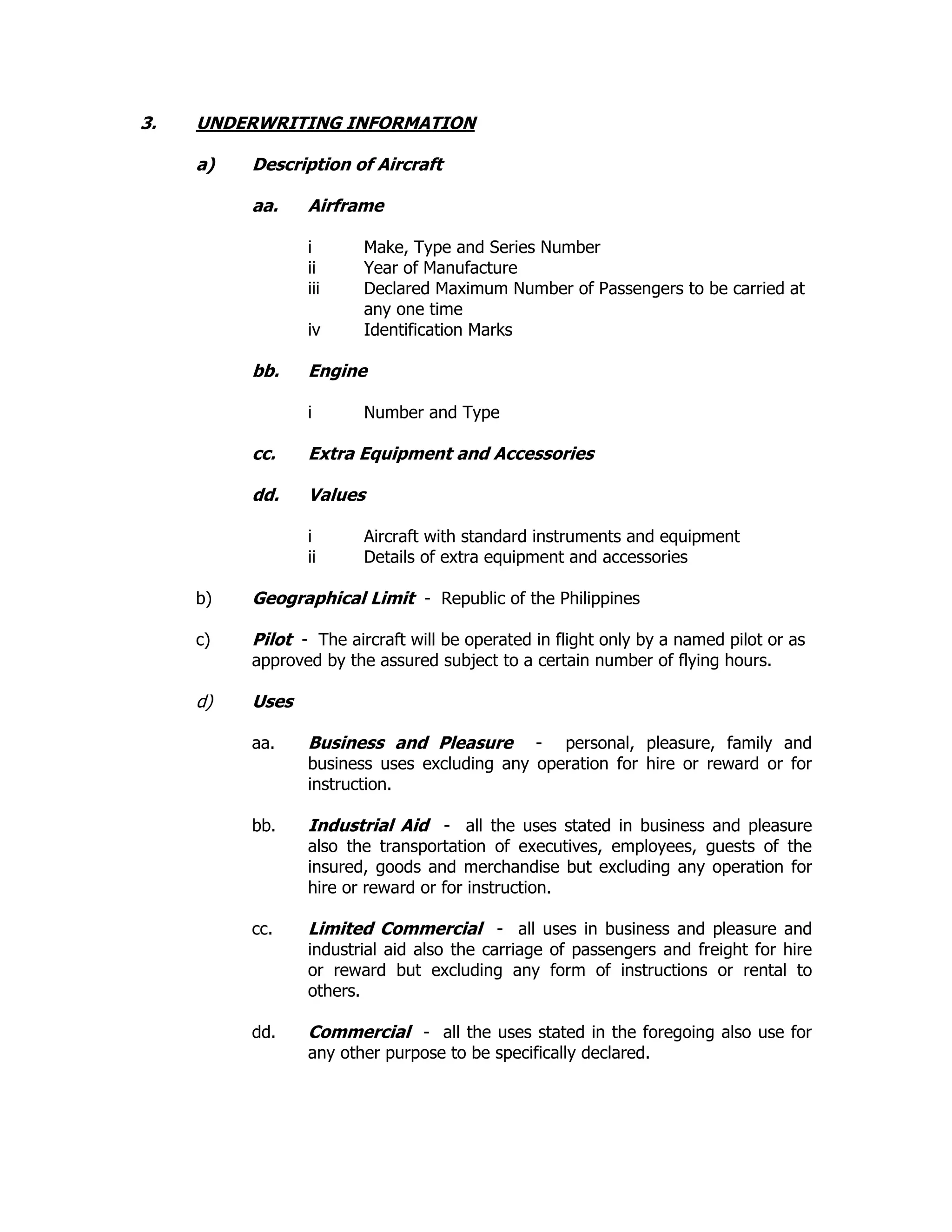 3. UNDERWRITING INFORMATION
a) Description of Aircraft
aa. Airframe
i Make, Type and Series Number
ii Year of Manufacture
iii Declared Maximum Number of Passengers to be carried at
any one time
iv Identification Marks
bb. Engine
i Number and Type
cc. Extra Equipment and Accessories
dd. Values
i Aircraft with standard instruments and equipment
ii Details of extra equipment and accessories
b) Geographical Limit - Republic of the Philippines
c) Pilot - The aircraft will be operated in flight only by a named pilot or as
approved by the assured subject to a certain number of flying hours.
d) Uses
aa. Business and Pleasure - personal, pleasure, family and
business uses excluding any operation for hire or reward or for
instruction.
bb. Industrial Aid - all the uses stated in business and pleasure
also the transportation of executives, employees, guests of the
insured, goods and merchandise but excluding any operation for
hire or reward or for instruction.
cc. Limited Commercial - all uses in business and pleasure and
industrial aid also the carriage of passengers and freight for hire
or reward but excluding any form of instructions or rental to
others.
dd. Commercial - all the uses stated in the foregoing also use for
any other purpose to be specifically declared.
 
