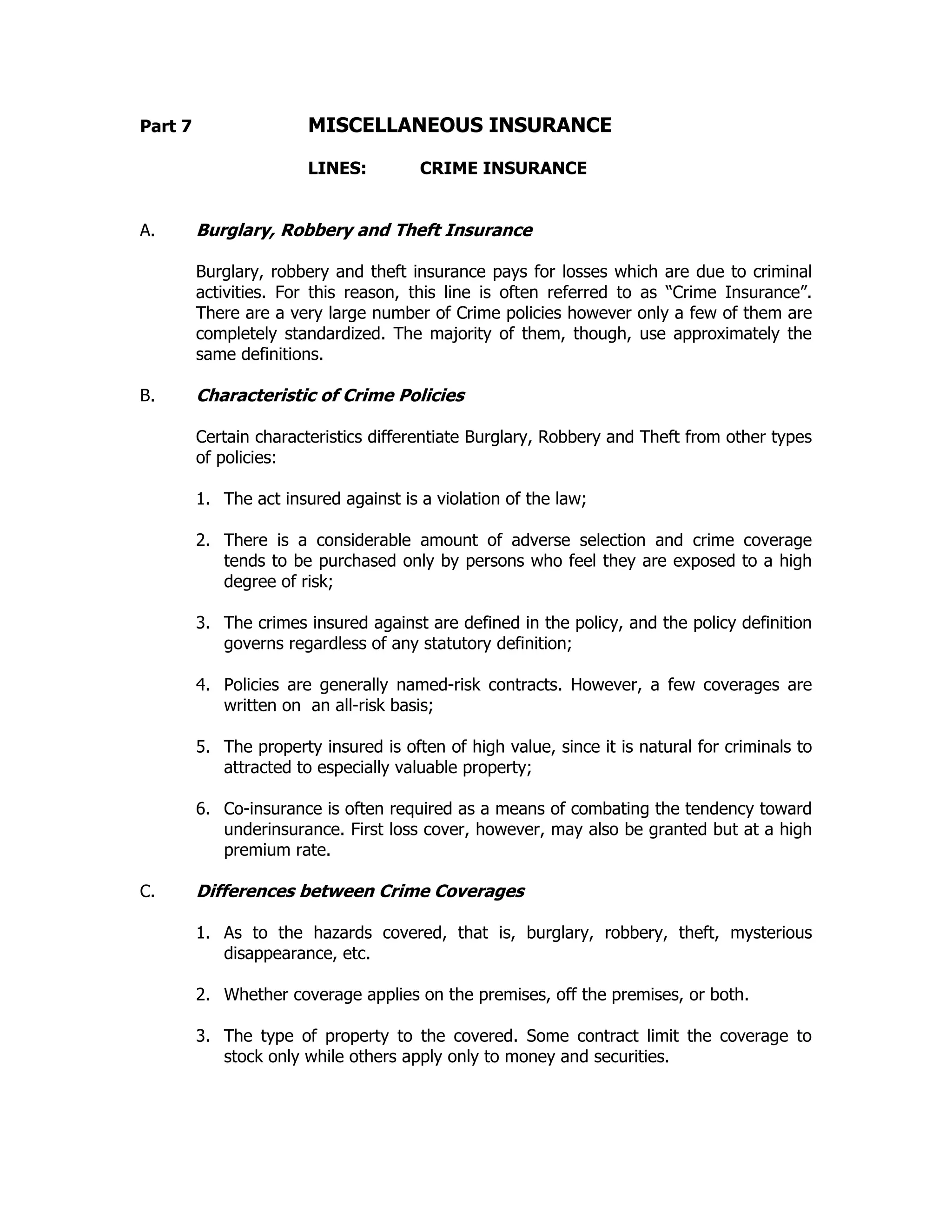 Part 7 MISCELLANEOUS INSURANCE
LINES: CRIME INSURANCE
A. Burglary, Robbery and Theft Insurance
Burglary, robbery and theft insurance pays for losses which are due to criminal
activities. For this reason, this line is often referred to as “Crime Insurance”.
There are a very large number of Crime policies however only a few of them are
completely standardized. The majority of them, though, use approximately the
same definitions.
B. Characteristic of Crime Policies
Certain characteristics differentiate Burglary, Robbery and Theft from other types
of policies:
1. The act insured against is a violation of the law;
2. There is a considerable amount of adverse selection and crime coverage
tends to be purchased only by persons who feel they are exposed to a high
degree of risk;
3. The crimes insured against are defined in the policy, and the policy definition
governs regardless of any statutory definition;
4. Policies are generally named-risk contracts. However, a few coverages are
written on an all-risk basis;
5. The property insured is often of high value, since it is natural for criminals to
attracted to especially valuable property;
6. Co-insurance is often required as a means of combating the tendency toward
underinsurance. First loss cover, however, may also be granted but at a high
premium rate.
C. Differences between Crime Coverages
1. As to the hazards covered, that is, burglary, robbery, theft, mysterious
disappearance, etc.
2. Whether coverage applies on the premises, off the premises, or both.
3. The type of property to the covered. Some contract limit the coverage to
stock only while others apply only to money and securities.
 