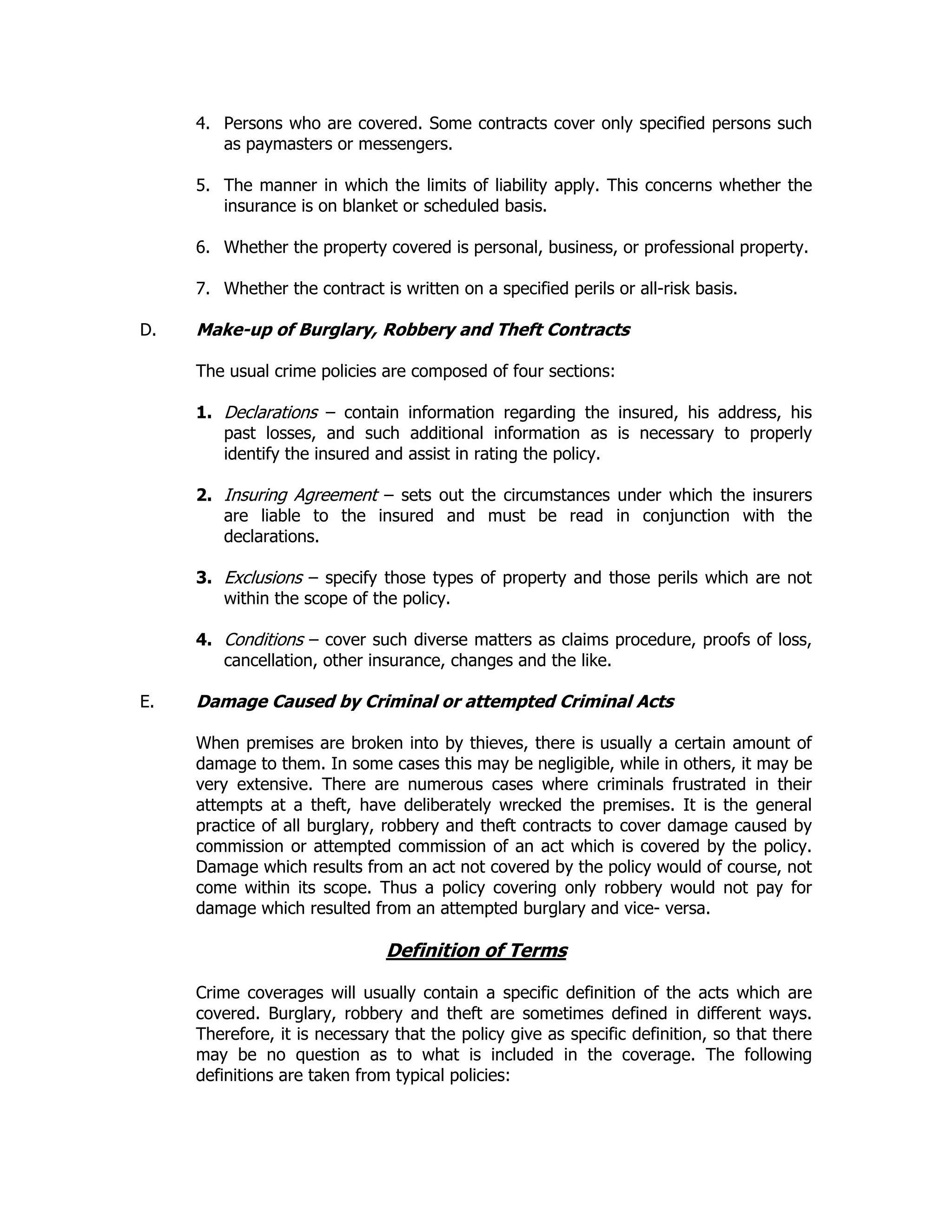 4. Persons who are covered. Some contracts cover only specified persons such
as paymasters or messengers.
5. The manner in which the limits of liability apply. This concerns whether the
insurance is on blanket or scheduled basis.
6. Whether the property covered is personal, business, or professional property.
7. Whether the contract is written on a specified perils or all-risk basis.
D. Make-up of Burglary, Robbery and Theft Contracts
The usual crime policies are composed of four sections:
1. Declarations – contain information regarding the insured, his address, his
past losses, and such additional information as is necessary to properly
identify the insured and assist in rating the policy.
2. Insuring Agreement – sets out the circumstances under which the insurers
are liable to the insured and must be read in conjunction with the
declarations.
3. Exclusions – specify those types of property and those perils which are not
within the scope of the policy.
4. Conditions – cover such diverse matters as claims procedure, proofs of loss,
cancellation, other insurance, changes and the like.
E. Damage Caused by Criminal or attempted Criminal Acts
When premises are broken into by thieves, there is usually a certain amount of
damage to them. In some cases this may be negligible, while in others, it may be
very extensive. There are numerous cases where criminals frustrated in their
attempts at a theft, have deliberately wrecked the premises. It is the general
practice of all burglary, robbery and theft contracts to cover damage caused by
commission or attempted commission of an act which is covered by the policy.
Damage which results from an act not covered by the policy would of course, not
come within its scope. Thus a policy covering only robbery would not pay for
damage which resulted from an attempted burglary and vice- versa.
Definition of Terms
Crime coverages will usually contain a specific definition of the acts which are
covered. Burglary, robbery and theft are sometimes defined in different ways.
Therefore, it is necessary that the policy give as specific definition, so that there
may be no question as to what is included in the coverage. The following
definitions are taken from typical policies:
 