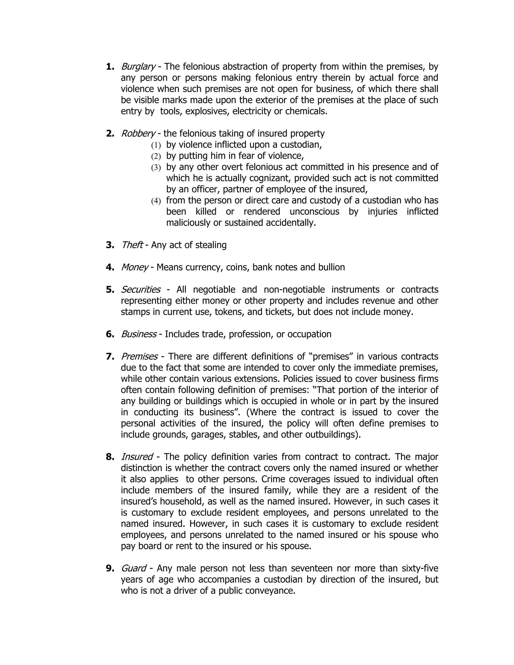 1. Burglary - The felonious abstraction of property from within the premises, by
any person or persons making felonious entry therein by actual force and
violence when such premises are not open for business, of which there shall
be visible marks made upon the exterior of the premises at the place of such
entry by tools, explosives, electricity or chemicals.
2. Robbery - the felonious taking of insured property
(1) by violence inflicted upon a custodian,
(2) by putting him in fear of violence,
(3) by any other overt felonious act committed in his presence and of
which he is actually cognizant, provided such act is not committed
by an officer, partner of employee of the insured,
(4) from the person or direct care and custody of a custodian who has
been killed or rendered unconscious by injuries inflicted
maliciously or sustained accidentally.
3. Theft - Any act of stealing
4. Money - Means currency, coins, bank notes and bullion
5. Securities - All negotiable and non-negotiable instruments or contracts
representing either money or other property and includes revenue and other
stamps in current use, tokens, and tickets, but does not include money.
6. Business - Includes trade, profession, or occupation
7. Premises - There are different definitions of “premises” in various contracts
due to the fact that some are intended to cover only the immediate premises,
while other contain various extensions. Policies issued to cover business firms
often contain following definition of premises: “That portion of the interior of
any building or buildings which is occupied in whole or in part by the insured
in conducting its business”. (Where the contract is issued to cover the
personal activities of the insured, the policy will often define premises to
include grounds, garages, stables, and other outbuildings).
8. Insured - The policy definition varies from contract to contract. The major
distinction is whether the contract covers only the named insured or whether
it also applies to other persons. Crime coverages issued to individual often
include members of the insured family, while they are a resident of the
insured’s household, as well as the named insured. However, in such cases it
is customary to exclude resident employees, and persons unrelated to the
named insured. However, in such cases it is customary to exclude resident
employees, and persons unrelated to the named insured or his spouse who
pay board or rent to the insured or his spouse.
9. Guard - Any male person not less than seventeen nor more than sixty-five
years of age who accompanies a custodian by direction of the insured, but
who is not a driver of a public conveyance.
 