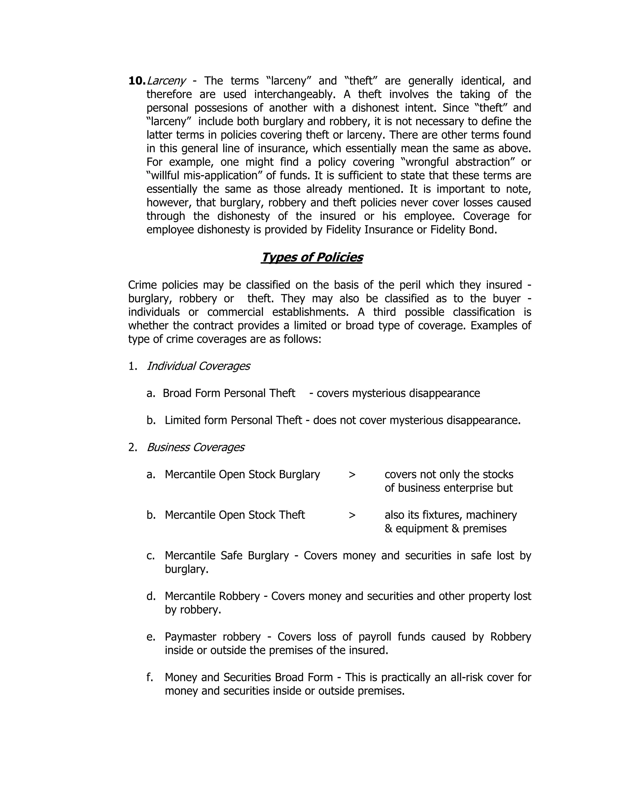 10.Larceny - The terms “larceny” and “theft” are generally identical, and
therefore are used interchangeably. A theft involves the taking of the
personal possesions of another with a dishonest intent. Since “theft” and
“larceny” include both burglary and robbery, it is not necessary to define the
latter terms in policies covering theft or larceny. There are other terms found
in this general line of insurance, which essentially mean the same as above.
For example, one might find a policy covering “wrongful abstraction” or
“willful mis-application” of funds. It is sufficient to state that these terms are
essentially the same as those already mentioned. It is important to note,
however, that burglary, robbery and theft policies never cover losses caused
through the dishonesty of the insured or his employee. Coverage for
employee dishonesty is provided by Fidelity Insurance or Fidelity Bond.
Types of Policies
Crime policies may be classified on the basis of the peril which they insured -
burglary, robbery or theft. They may also be classified as to the buyer -
individuals or commercial establishments. A third possible classification is
whether the contract provides a limited or broad type of coverage. Examples of
type of crime coverages are as follows:
1. Individual Coverages
a. Broad Form Personal Theft - covers mysterious disappearance
b. Limited form Personal Theft - does not cover mysterious disappearance.
2. Business Coverages
a. Mercantile Open Stock Burglary > covers not only the stocks
of business enterprise but
b. Mercantile Open Stock Theft > also its fixtures, machinery
& equipment & premises
c. Mercantile Safe Burglary - Covers money and securities in safe lost by
burglary.
d. Mercantile Robbery - Covers money and securities and other property lost
by robbery.
e. Paymaster robbery - Covers loss of payroll funds caused by Robbery
inside or outside the premises of the insured.
f. Money and Securities Broad Form - This is practically an all-risk cover for
money and securities inside or outside premises.
 