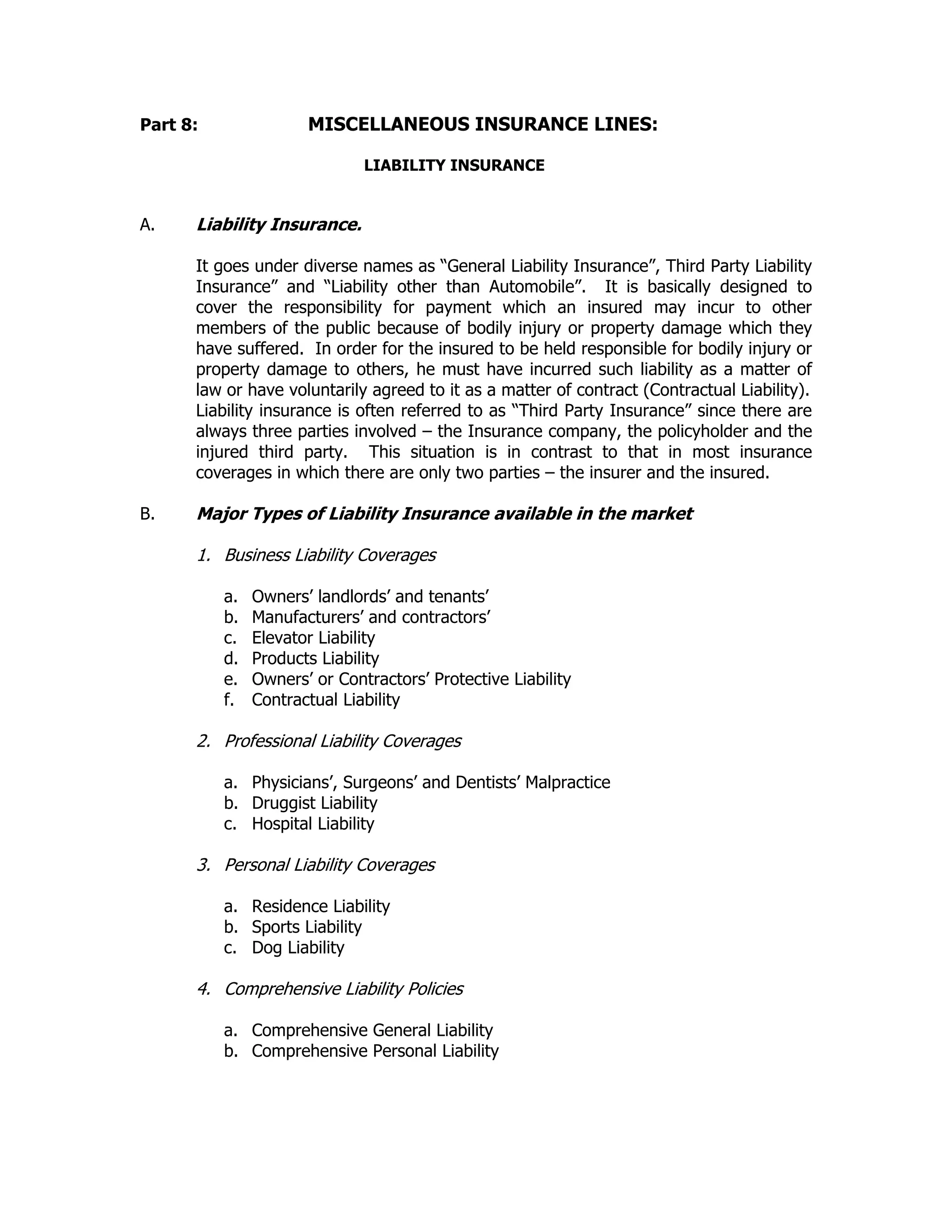 Part 8: MISCELLANEOUS INSURANCE LINES:
LIABILITY INSURANCE
A. Liability Insurance.
It goes under diverse names as “General Liability Insurance”, Third Party Liability
Insurance” and “Liability other than Automobile”. It is basically designed to
cover the responsibility for payment which an insured may incur to other
members of the public because of bodily injury or property damage which they
have suffered. In order for the insured to be held responsible for bodily injury or
property damage to others, he must have incurred such liability as a matter of
law or have voluntarily agreed to it as a matter of contract (Contractual Liability).
Liability insurance is often referred to as “Third Party Insurance” since there are
always three parties involved – the Insurance company, the policyholder and the
injured third party. This situation is in contrast to that in most insurance
coverages in which there are only two parties – the insurer and the insured.
B. Major Types of Liability Insurance available in the market
1. Business Liability Coverages
a. Owners’ landlords’ and tenants’
b. Manufacturers’ and contractors’
c. Elevator Liability
d. Products Liability
e. Owners’ or Contractors’ Protective Liability
f. Contractual Liability
2. Professional Liability Coverages
a. Physicians’, Surgeons’ and Dentists’ Malpractice
b. Druggist Liability
c. Hospital Liability
3. Personal Liability Coverages
a. Residence Liability
b. Sports Liability
c. Dog Liability
4. Comprehensive Liability Policies
a. Comprehensive General Liability
b. Comprehensive Personal Liability
 
