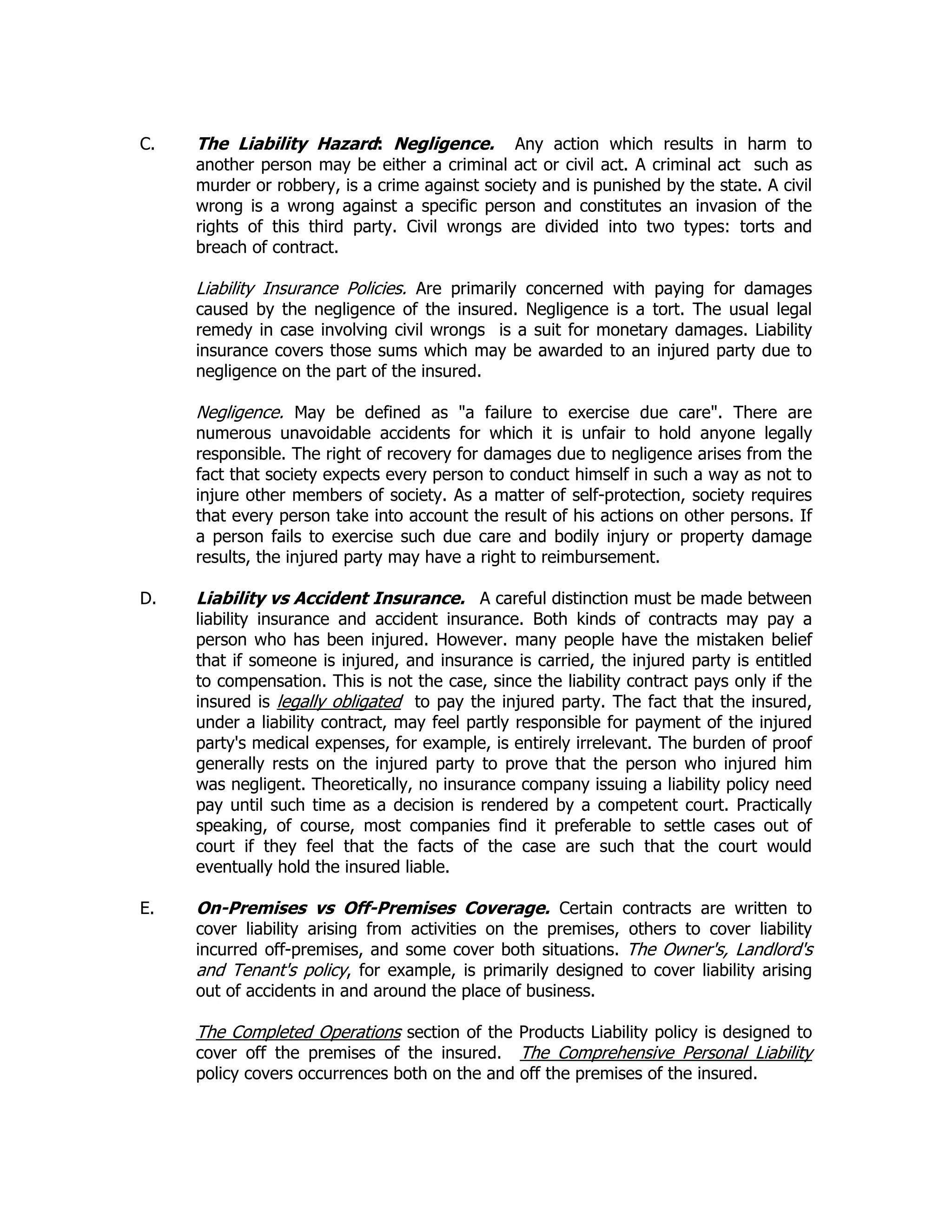 C. The Liability Hazard: Negligence. Any action which results in harm to
another person may be either a criminal act or civil act. A criminal act such as
murder or robbery, is a crime against society and is punished by the state. A civil
wrong is a wrong against a specific person and constitutes an invasion of the
rights of this third party. Civil wrongs are divided into two types: torts and
breach of contract.
Liability Insurance Policies. Are primarily concerned with paying for damages
caused by the negligence of the insured. Negligence is a tort. The usual legal
remedy in case involving civil wrongs is a suit for monetary damages. Liability
insurance covers those sums which may be awarded to an injured party due to
negligence on the part of the insured.
Negligence. May be defined as "a failure to exercise due care". There are
numerous unavoidable accidents for which it is unfair to hold anyone legally
responsible. The right of recovery for damages due to negligence arises from the
fact that society expects every person to conduct himself in such a way as not to
injure other members of society. As a matter of self-protection, society requires
that every person take into account the result of his actions on other persons. If
a person fails to exercise such due care and bodily injury or property damage
results, the injured party may have a right to reimbursement.
D. Liability vs Accident Insurance. A careful distinction must be made between
liability insurance and accident insurance. Both kinds of contracts may pay a
person who has been injured. However. many people have the mistaken belief
that if someone is injured, and insurance is carried, the injured party is entitled
to compensation. This is not the case, since the liability contract pays only if the
insured is legally obligated to pay the injured party. The fact that the insured,
under a liability contract, may feel partly responsible for payment of the injured
party's medical expenses, for example, is entirely irrelevant. The burden of proof
generally rests on the injured party to prove that the person who injured him
was negligent. Theoretically, no insurance company issuing a liability policy need
pay until such time as a decision is rendered by a competent court. Practically
speaking, of course, most companies find it preferable to settle cases out of
court if they feel that the facts of the case are such that the court would
eventually hold the insured liable.
E. On-Premises vs Off-Premises Coverage. Certain contracts are written to
cover liability arising from activities on the premises, others to cover liability
incurred off-premises, and some cover both situations. The Owner's, Landlord's
and Tenant's policy, for example, is primarily designed to cover liability arising
out of accidents in and around the place of business.
The Completed Operations section of the Products Liability policy is designed to
cover off the premises of the insured. The Comprehensive Personal Liability
policy covers occurrences both on the and off the premises of the insured.
 