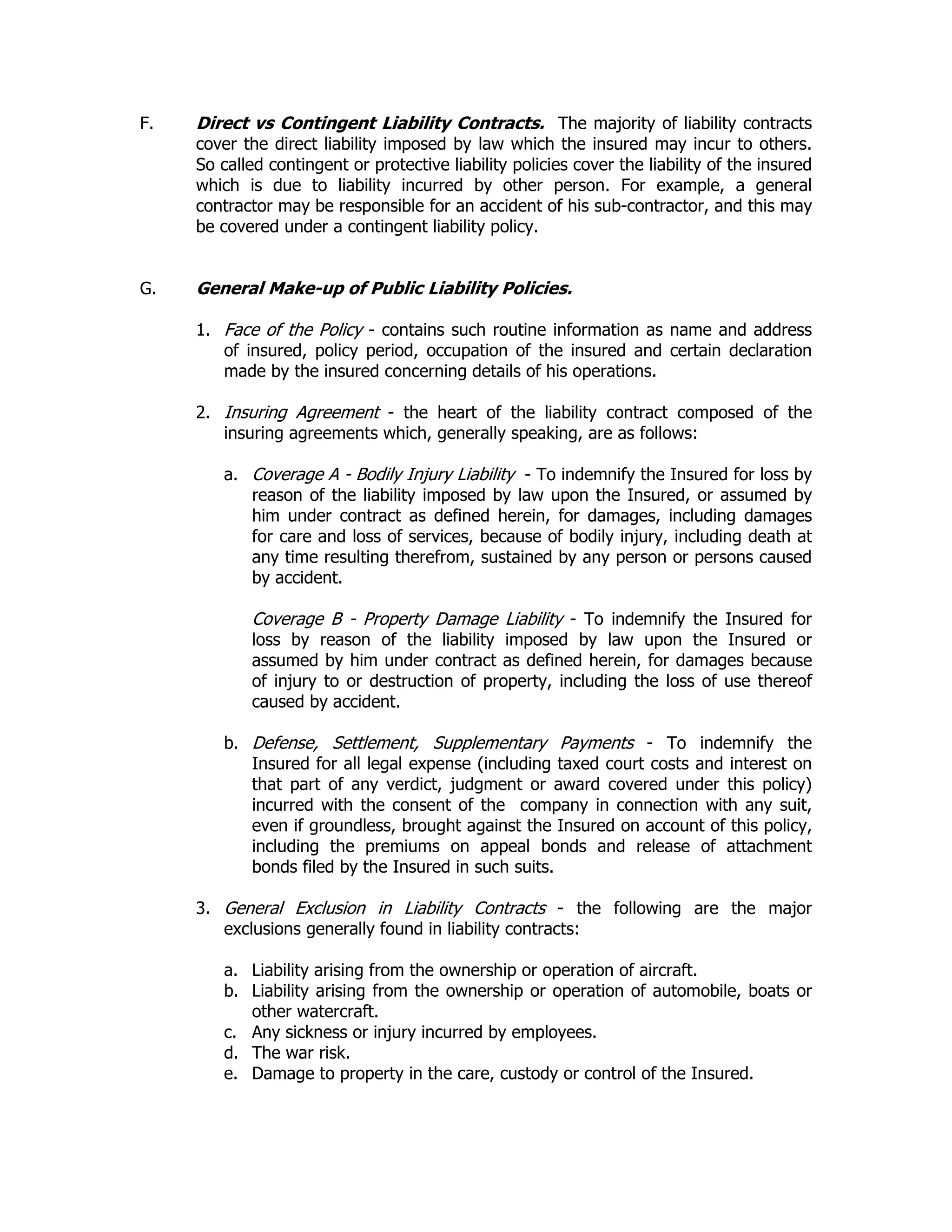 F. Direct vs Contingent Liability Contracts. The majority of liability contracts
cover the direct liability imposed by law which the insured may incur to others.
So called contingent or protective liability policies cover the liability of the insured
which is due to liability incurred by other person. For example, a general
contractor may be responsible for an accident of his sub-contractor, and this may
be covered under a contingent liability policy.
G. General Make-up of Public Liability Policies.
1. Face of the Policy - contains such routine information as name and address
of insured, policy period, occupation of the insured and certain declaration
made by the insured concerning details of his operations.
2. Insuring Agreement - the heart of the liability contract composed of the
insuring agreements which, generally speaking, are as follows:
a. Coverage A - Bodily Injury Liability - To indemnify the Insured for loss by
reason of the liability imposed by law upon the Insured, or assumed by
him under contract as defined herein, for damages, including damages
for care and loss of services, because of bodily injury, including death at
any time resulting therefrom, sustained by any person or persons caused
by accident.
Coverage B - Property Damage Liability - To indemnify the Insured for
loss by reason of the liability imposed by law upon the Insured or
assumed by him under contract as defined herein, for damages because
of injury to or destruction of property, including the loss of use thereof
caused by accident.
b. Defense, Settlement, Supplementary Payments - To indemnify the
Insured for all legal expense (including taxed court costs and interest on
that part of any verdict, judgment or award covered under this policy)
incurred with the consent of the company in connection with any suit,
even if groundless, brought against the Insured on account of this policy,
including the premiums on appeal bonds and release of attachment
bonds filed by the Insured in such suits.
3. General Exclusion in Liability Contracts - the following are the major
exclusions generally found in liability contracts:
a. Liability arising from the ownership or operation of aircraft.
b. Liability arising from the ownership or operation of automobile, boats or
other watercraft.
c. Any sickness or injury incurred by employees.
d. The war risk.
e. Damage to property in the care, custody or control of the Insured.
 