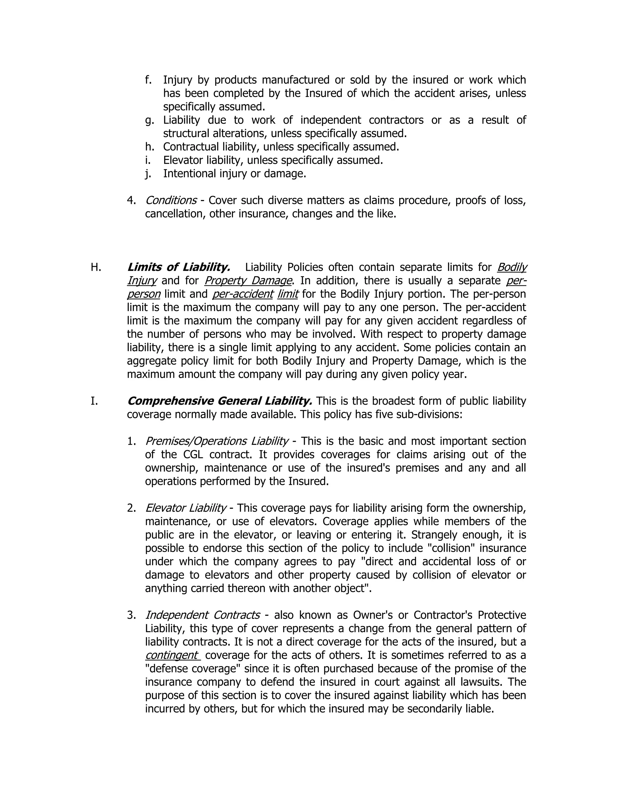 f. Injury by products manufactured or sold by the insured or work which
has been completed by the Insured of which the accident arises, unless
specifically assumed.
g. Liability due to work of independent contractors or as a result of
structural alterations, unless specifically assumed.
h. Contractual liability, unless specifically assumed.
i. Elevator liability, unless specifically assumed.
j. Intentional injury or damage.
4. Conditions - Cover such diverse matters as claims procedure, proofs of loss,
cancellation, other insurance, changes and the like.
H. Limits of Liability. Liability Policies often contain separate limits for Bodily
Injury and for Property Damage. In addition, there is usually a separate per-
person limit and per-accident limit for the Bodily Injury portion. The per-person
limit is the maximum the company will pay to any one person. The per-accident
limit is the maximum the company will pay for any given accident regardless of
the number of persons who may be involved. With respect to property damage
liability, there is a single limit applying to any accident. Some policies contain an
aggregate policy limit for both Bodily Injury and Property Damage, which is the
maximum amount the company will pay during any given policy year.
I. Comprehensive General Liability. This is the broadest form of public liability
coverage normally made available. This policy has five sub-divisions:
1. Premises/Operations Liability - This is the basic and most important section
of the CGL contract. It provides coverages for claims arising out of the
ownership, maintenance or use of the insured's premises and any and all
operations performed by the Insured.
2. Elevator Liability - This coverage pays for liability arising form the ownership,
maintenance, or use of elevators. Coverage applies while members of the
public are in the elevator, or leaving or entering it. Strangely enough, it is
possible to endorse this section of the policy to include "collision" insurance
under which the company agrees to pay "direct and accidental loss of or
damage to elevators and other property caused by collision of elevator or
anything carried thereon with another object".
3. Independent Contracts - also known as Owner's or Contractor's Protective
Liability, this type of cover represents a change from the general pattern of
liability contracts. It is not a direct coverage for the acts of the insured, but a
contingent coverage for the acts of others. It is sometimes referred to as a
"defense coverage" since it is often purchased because of the promise of the
insurance company to defend the insured in court against all lawsuits. The
purpose of this section is to cover the insured against liability which has been
incurred by others, but for which the insured may be secondarily liable.
 