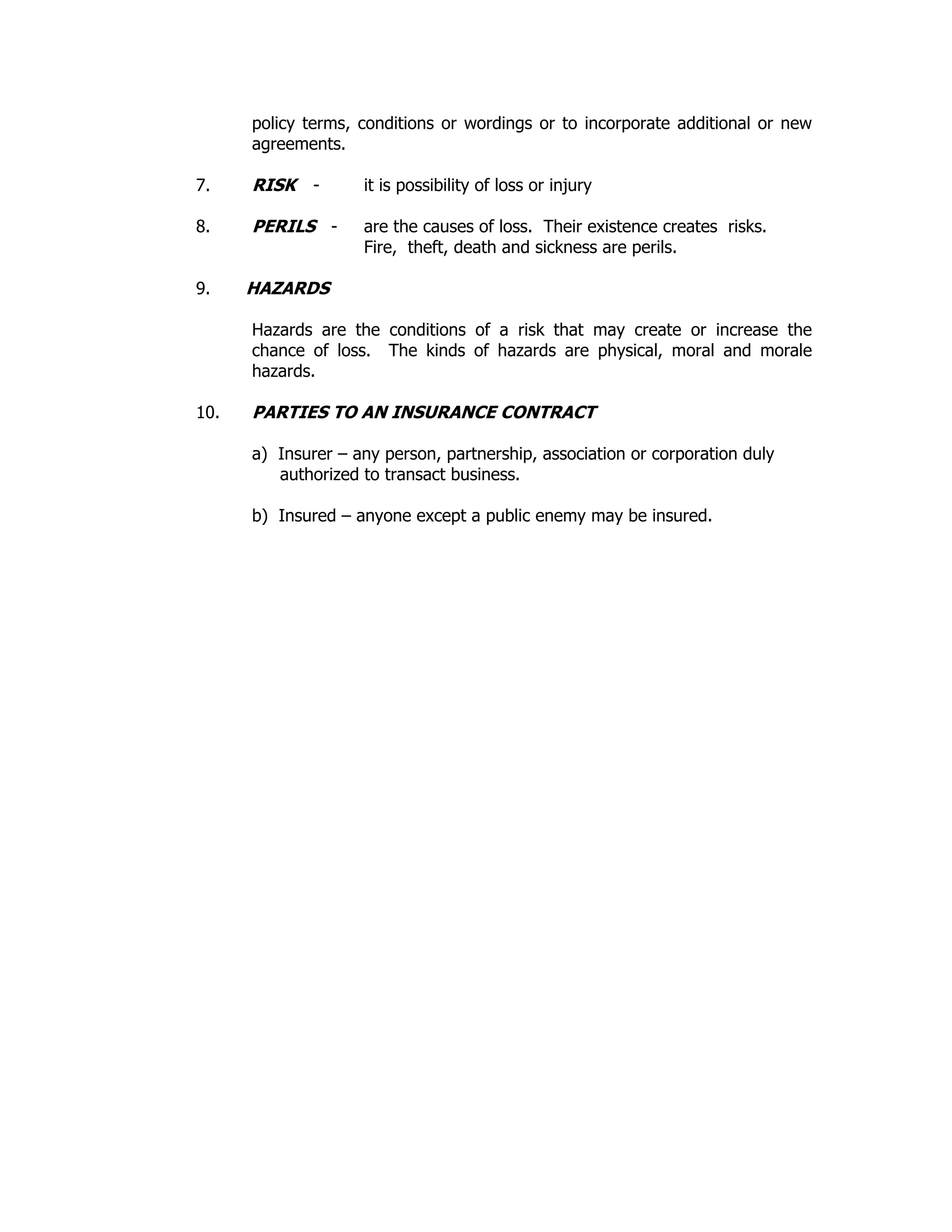 policy terms, conditions or wordings or to incorporate additional or new
agreements.
7. RISK - it is possibility of loss or injury
8. PERILS - are the causes of loss. Their existence creates risks.
Fire, theft, death and sickness are perils.
9. HAZARDS
Hazards are the conditions of a risk that may create or increase the
chance of loss. The kinds of hazards are physical, moral and morale
hazards.
10. PARTIES TO AN INSURANCE CONTRACT
a) Insurer – any person, partnership, association or corporation duly
authorized to transact business.
b) Insured – anyone except a public enemy may be insured.
 