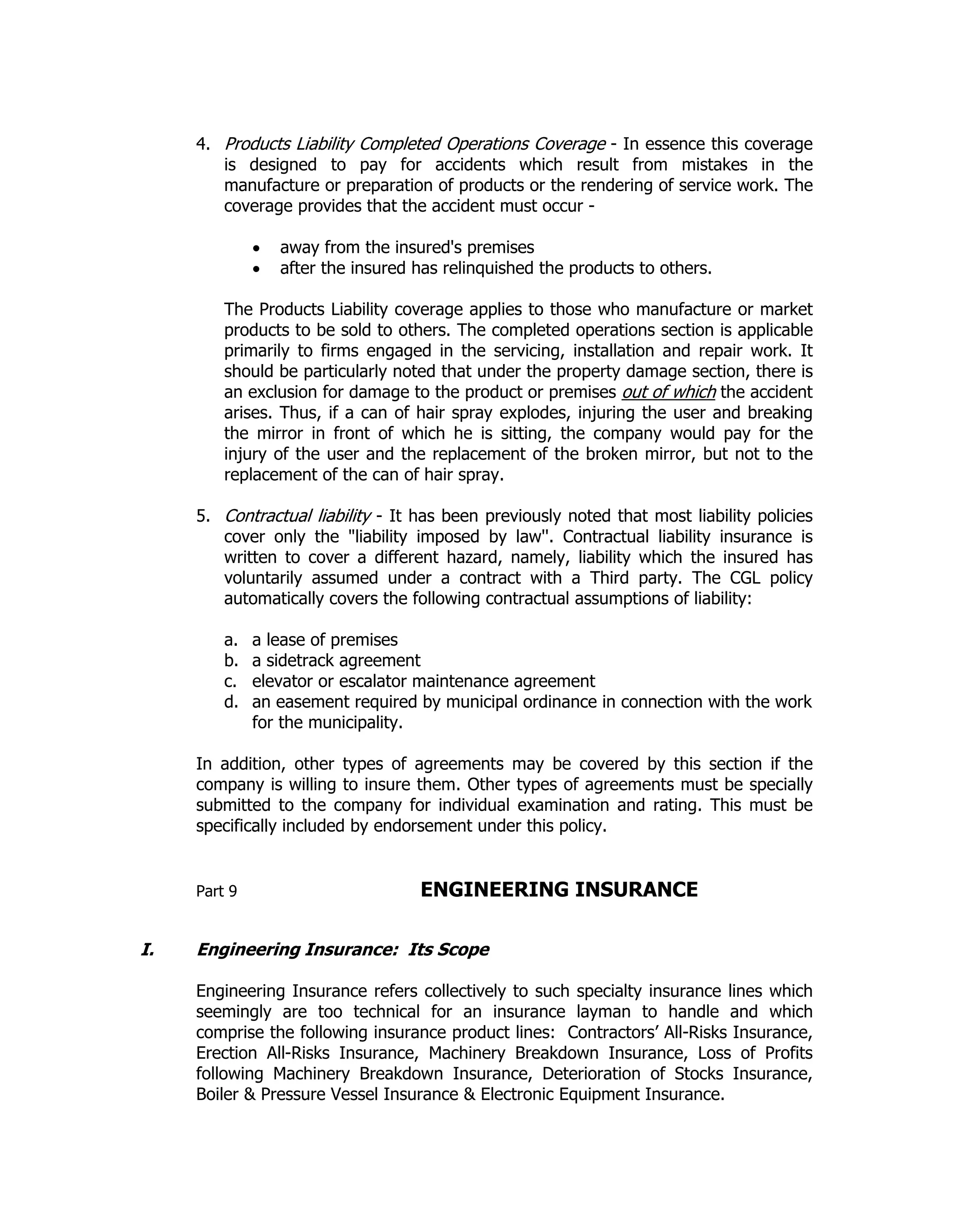 4. Products Liability Completed Operations Coverage - In essence this coverage
is designed to pay for accidents which result from mistakes in the
manufacture or preparation of products or the rendering of service work. The
coverage provides that the accident must occur -
• away from the insured's premises
• after the insured has relinquished the products to others.
The Products Liability coverage applies to those who manufacture or market
products to be sold to others. The completed operations section is applicable
primarily to firms engaged in the servicing, installation and repair work. It
should be particularly noted that under the property damage section, there is
an exclusion for damage to the product or premises out of which the accident
arises. Thus, if a can of hair spray explodes, injuring the user and breaking
the mirror in front of which he is sitting, the company would pay for the
injury of the user and the replacement of the broken mirror, but not to the
replacement of the can of hair spray.
5. Contractual liability - It has been previously noted that most liability policies
cover only the "liability imposed by law''. Contractual liability insurance is
written to cover a different hazard, namely, liability which the insured has
voluntarily assumed under a contract with a Third party. The CGL policy
automatically covers the following contractual assumptions of liability:
a. a lease of premises
b. a sidetrack agreement
c. elevator or escalator maintenance agreement
d. an easement required by municipal ordinance in connection with the work
for the municipality.
In addition, other types of agreements may be covered by this section if the
company is willing to insure them. Other types of agreements must be specially
submitted to the company for individual examination and rating. This must be
specifically included by endorsement under this policy.
Part 9 ENGINEERING INSURANCE
I. Engineering Insurance: Its Scope
Engineering Insurance refers collectively to such specialty insurance lines which
seemingly are too technical for an insurance layman to handle and which
comprise the following insurance product lines: Contractors’ All-Risks Insurance,
Erection All-Risks Insurance, Machinery Breakdown Insurance, Loss of Profits
following Machinery Breakdown Insurance, Deterioration of Stocks Insurance,
Boiler & Pressure Vessel Insurance & Electronic Equipment Insurance.
 