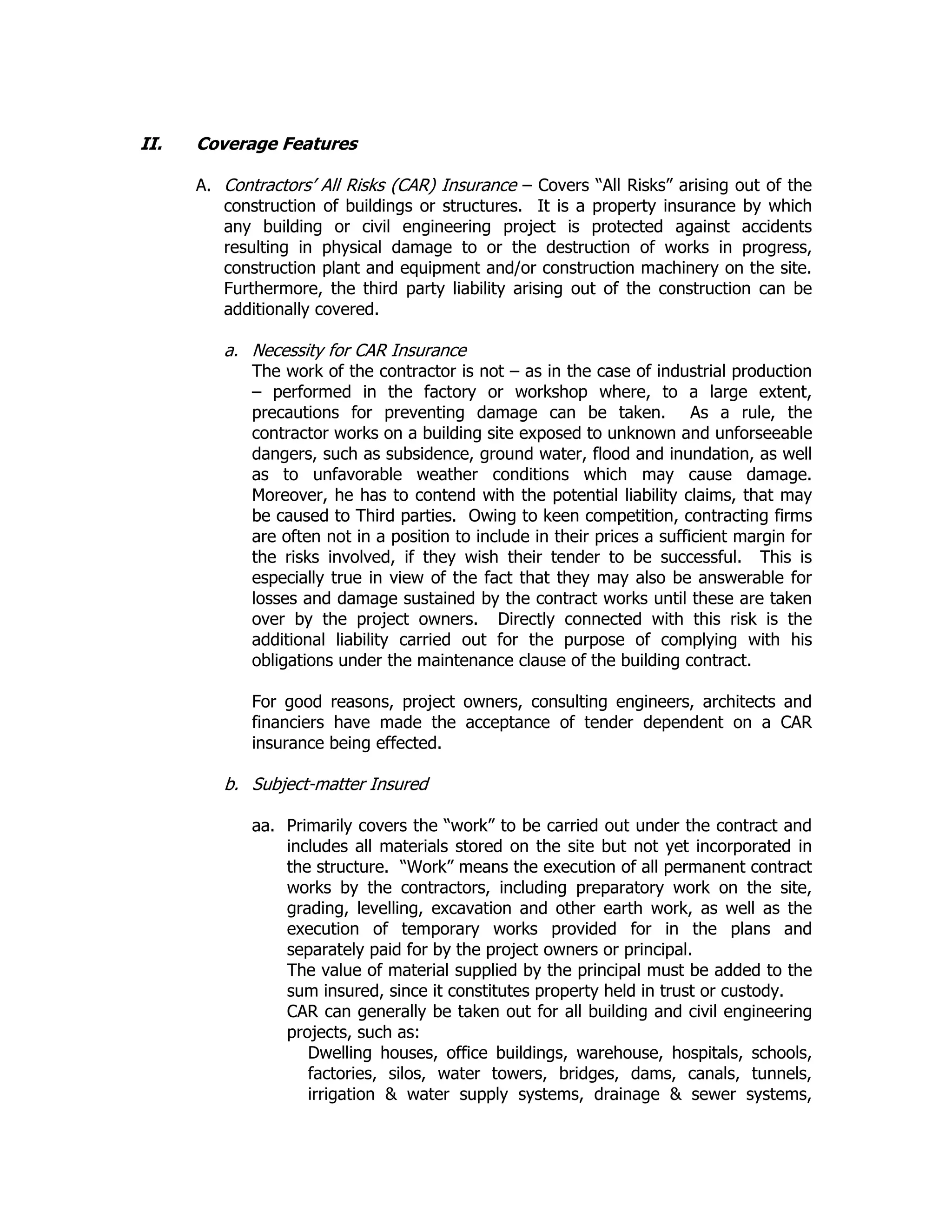 II. Coverage Features
A. Contractors’ All Risks (CAR) Insurance – Covers “All Risks” arising out of the
construction of buildings or structures. It is a property insurance by which
any building or civil engineering project is protected against accidents
resulting in physical damage to or the destruction of works in progress,
construction plant and equipment and/or construction machinery on the site.
Furthermore, the third party liability arising out of the construction can be
additionally covered.
a. Necessity for CAR Insurance
The work of the contractor is not – as in the case of industrial production
– performed in the factory or workshop where, to a large extent,
precautions for preventing damage can be taken. As a rule, the
contractor works on a building site exposed to unknown and unforseeable
dangers, such as subsidence, ground water, flood and inundation, as well
as to unfavorable weather conditions which may cause damage.
Moreover, he has to contend with the potential liability claims, that may
be caused to Third parties. Owing to keen competition, contracting firms
are often not in a position to include in their prices a sufficient margin for
the risks involved, if they wish their tender to be successful. This is
especially true in view of the fact that they may also be answerable for
losses and damage sustained by the contract works until these are taken
over by the project owners. Directly connected with this risk is the
additional liability carried out for the purpose of complying with his
obligations under the maintenance clause of the building contract.
For good reasons, project owners, consulting engineers, architects and
financiers have made the acceptance of tender dependent on a CAR
insurance being effected.
b. Subject-matter Insured
aa. Primarily covers the “work” to be carried out under the contract and
includes all materials stored on the site but not yet incorporated in
the structure. “Work” means the execution of all permanent contract
works by the contractors, including preparatory work on the site,
grading, levelling, excavation and other earth work, as well as the
execution of temporary works provided for in the plans and
separately paid for by the project owners or principal.
The value of material supplied by the principal must be added to the
sum insured, since it constitutes property held in trust or custody.
CAR can generally be taken out for all building and civil engineering
projects, such as:
Dwelling houses, office buildings, warehouse, hospitals, schools,
factories, silos, water towers, bridges, dams, canals, tunnels,
irrigation & water supply systems, drainage & sewer systems,
 