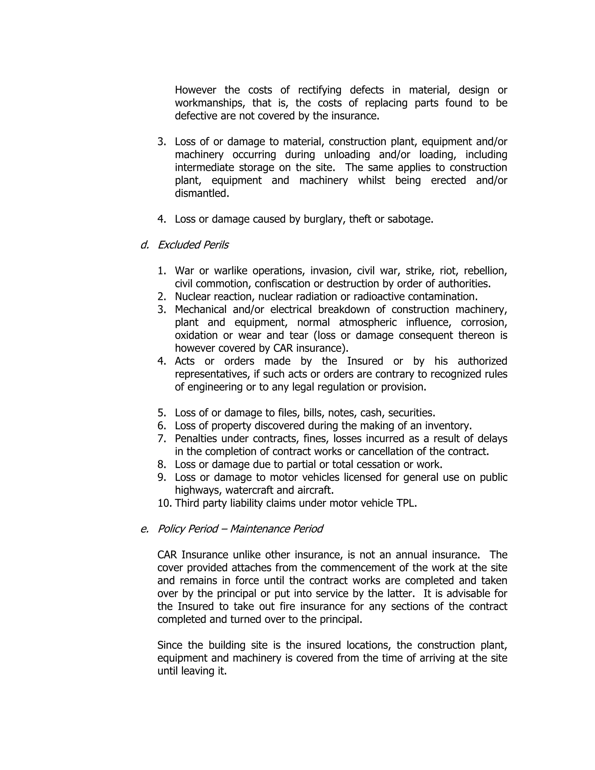 However the costs of rectifying defects in material, design or
workmanships, that is, the costs of replacing parts found to be
defective are not covered by the insurance.
3. Loss of or damage to material, construction plant, equipment and/or
machinery occurring during unloading and/or loading, including
intermediate storage on the site. The same applies to construction
plant, equipment and machinery whilst being erected and/or
dismantled.
4. Loss or damage caused by burglary, theft or sabotage.
d. Excluded Perils
1. War or warlike operations, invasion, civil war, strike, riot, rebellion,
civil commotion, confiscation or destruction by order of authorities.
2. Nuclear reaction, nuclear radiation or radioactive contamination.
3. Mechanical and/or electrical breakdown of construction machinery,
plant and equipment, normal atmospheric influence, corrosion,
oxidation or wear and tear (loss or damage consequent thereon is
however covered by CAR insurance).
4. Acts or orders made by the Insured or by his authorized
representatives, if such acts or orders are contrary to recognized rules
of engineering or to any legal regulation or provision.
5. Loss of or damage to files, bills, notes, cash, securities.
6. Loss of property discovered during the making of an inventory.
7. Penalties under contracts, fines, losses incurred as a result of delays
in the completion of contract works or cancellation of the contract.
8. Loss or damage due to partial or total cessation or work.
9. Loss or damage to motor vehicles licensed for general use on public
highways, watercraft and aircraft.
10. Third party liability claims under motor vehicle TPL.
e. Policy Period – Maintenance Period
CAR Insurance unlike other insurance, is not an annual insurance. The
cover provided attaches from the commencement of the work at the site
and remains in force until the contract works are completed and taken
over by the principal or put into service by the latter. It is advisable for
the Insured to take out fire insurance for any sections of the contract
completed and turned over to the principal.
Since the building site is the insured locations, the construction plant,
equipment and machinery is covered from the time of arriving at the site
until leaving it.
 