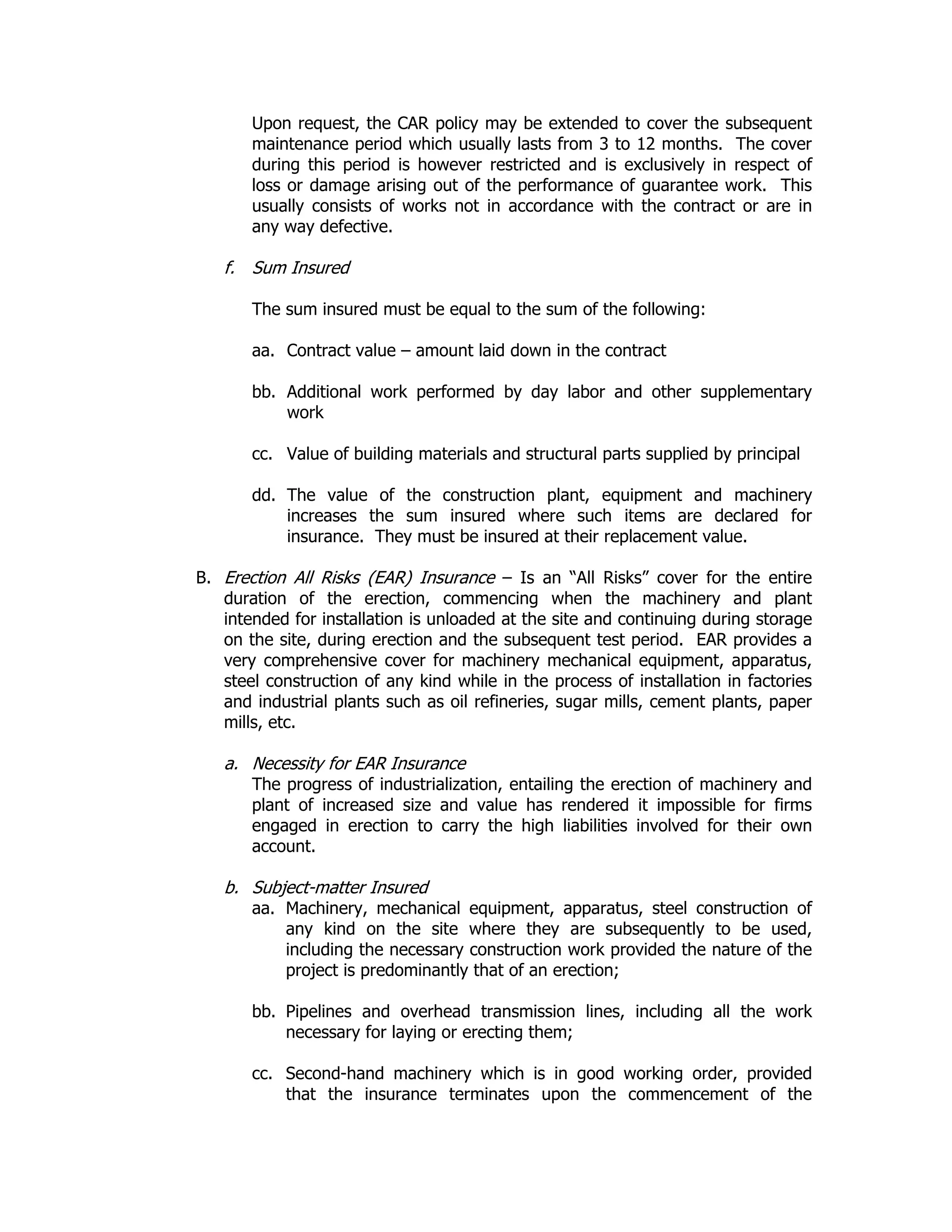 Upon request, the CAR policy may be extended to cover the subsequent
maintenance period which usually lasts from 3 to 12 months. The cover
during this period is however restricted and is exclusively in respect of
loss or damage arising out of the performance of guarantee work. This
usually consists of works not in accordance with the contract or are in
any way defective.
f. Sum Insured
The sum insured must be equal to the sum of the following:
aa. Contract value – amount laid down in the contract
bb. Additional work performed by day labor and other supplementary
work
cc. Value of building materials and structural parts supplied by principal
dd. The value of the construction plant, equipment and machinery
increases the sum insured where such items are declared for
insurance. They must be insured at their replacement value.
B. Erection All Risks (EAR) Insurance – Is an “All Risks” cover for the entire
duration of the erection, commencing when the machinery and plant
intended for installation is unloaded at the site and continuing during storage
on the site, during erection and the subsequent test period. EAR provides a
very comprehensive cover for machinery mechanical equipment, apparatus,
steel construction of any kind while in the process of installation in factories
and industrial plants such as oil refineries, sugar mills, cement plants, paper
mills, etc.
a. Necessity for EAR Insurance
The progress of industrialization, entailing the erection of machinery and
plant of increased size and value has rendered it impossible for firms
engaged in erection to carry the high liabilities involved for their own
account.
b. Subject-matter Insured
aa. Machinery, mechanical equipment, apparatus, steel construction of
any kind on the site where they are subsequently to be used,
including the necessary construction work provided the nature of the
project is predominantly that of an erection;
bb. Pipelines and overhead transmission lines, including all the work
necessary for laying or erecting them;
cc. Second-hand machinery which is in good working order, provided
that the insurance terminates upon the commencement of the
 