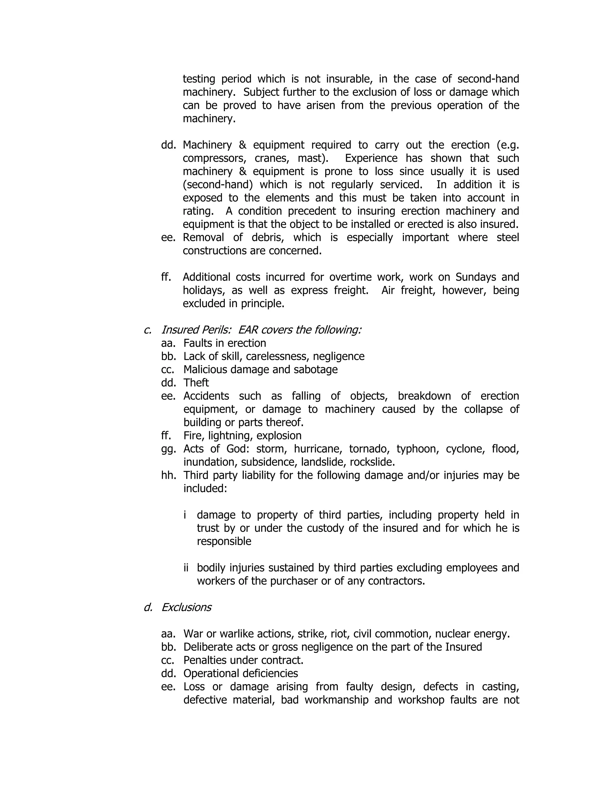 testing period which is not insurable, in the case of second-hand
machinery. Subject further to the exclusion of loss or damage which
can be proved to have arisen from the previous operation of the
machinery.
dd. Machinery & equipment required to carry out the erection (e.g.
compressors, cranes, mast). Experience has shown that such
machinery & equipment is prone to loss since usually it is used
(second-hand) which is not regularly serviced. In addition it is
exposed to the elements and this must be taken into account in
rating. A condition precedent to insuring erection machinery and
equipment is that the object to be installed or erected is also insured.
ee. Removal of debris, which is especially important where steel
constructions are concerned.
ff. Additional costs incurred for overtime work, work on Sundays and
holidays, as well as express freight. Air freight, however, being
excluded in principle.
c. Insured Perils: EAR covers the following:
aa. Faults in erection
bb. Lack of skill, carelessness, negligence
cc. Malicious damage and sabotage
dd. Theft
ee. Accidents such as falling of objects, breakdown of erection
equipment, or damage to machinery caused by the collapse of
building or parts thereof.
ff. Fire, lightning, explosion
gg. Acts of God: storm, hurricane, tornado, typhoon, cyclone, flood,
inundation, subsidence, landslide, rockslide.
hh. Third party liability for the following damage and/or injuries may be
included:
i damage to property of third parties, including property held in
trust by or under the custody of the insured and for which he is
responsible
ii bodily injuries sustained by third parties excluding employees and
workers of the purchaser or of any contractors.
d. Exclusions
aa. War or warlike actions, strike, riot, civil commotion, nuclear energy.
bb. Deliberate acts or gross negligence on the part of the Insured
cc. Penalties under contract.
dd. Operational deficiencies
ee. Loss or damage arising from faulty design, defects in casting,
defective material, bad workmanship and workshop faults are not
 