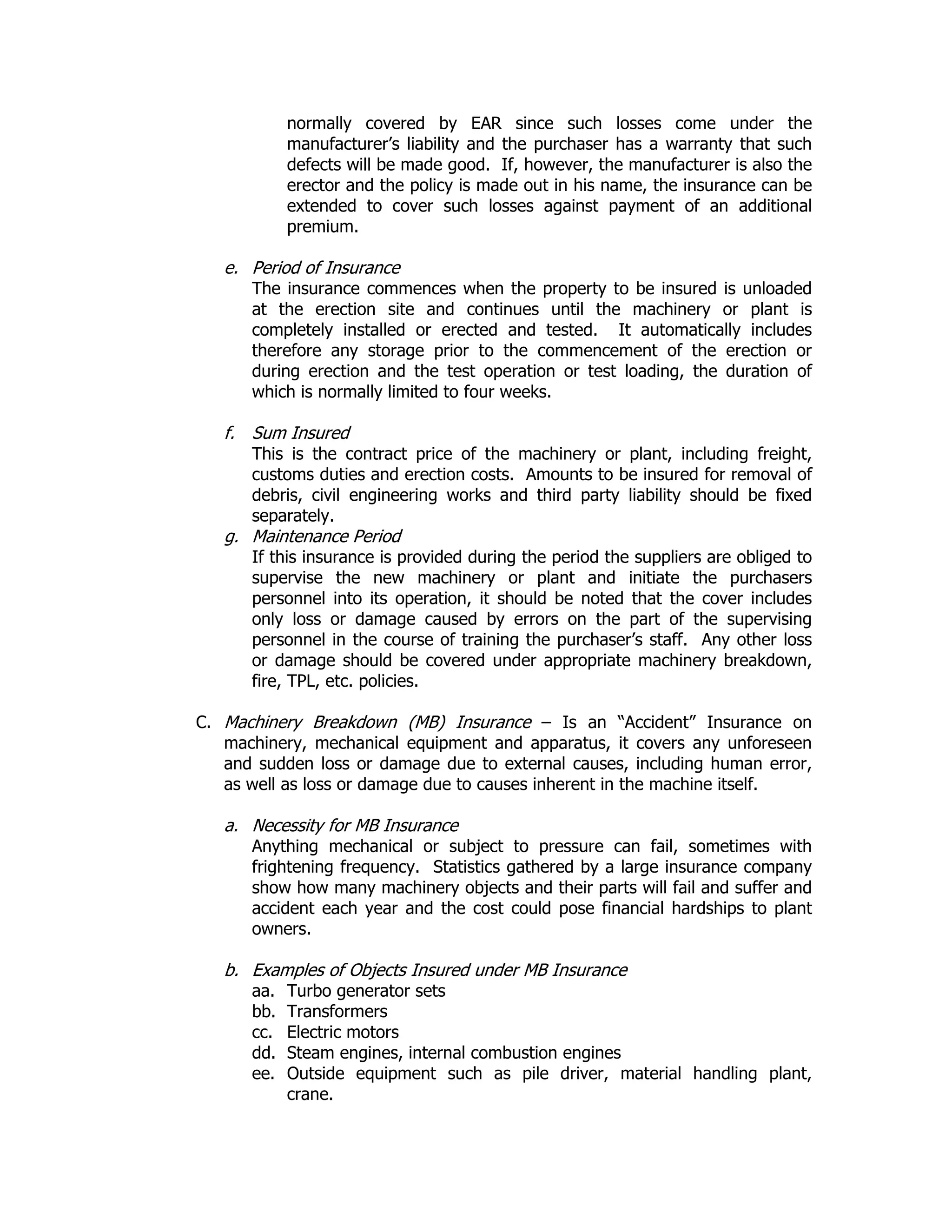 normally covered by EAR since such losses come under the
manufacturer’s liability and the purchaser has a warranty that such
defects will be made good. If, however, the manufacturer is also the
erector and the policy is made out in his name, the insurance can be
extended to cover such losses against payment of an additional
premium.
e. Period of Insurance
The insurance commences when the property to be insured is unloaded
at the erection site and continues until the machinery or plant is
completely installed or erected and tested. It automatically includes
therefore any storage prior to the commencement of the erection or
during erection and the test operation or test loading, the duration of
which is normally limited to four weeks.
f. Sum Insured
This is the contract price of the machinery or plant, including freight,
customs duties and erection costs. Amounts to be insured for removal of
debris, civil engineering works and third party liability should be fixed
separately.
g. Maintenance Period
If this insurance is provided during the period the suppliers are obliged to
supervise the new machinery or plant and initiate the purchasers
personnel into its operation, it should be noted that the cover includes
only loss or damage caused by errors on the part of the supervising
personnel in the course of training the purchaser’s staff. Any other loss
or damage should be covered under appropriate machinery breakdown,
fire, TPL, etc. policies.
C. Machinery Breakdown (MB) Insurance – Is an “Accident” Insurance on
machinery, mechanical equipment and apparatus, it covers any unforeseen
and sudden loss or damage due to external causes, including human error,
as well as loss or damage due to causes inherent in the machine itself.
a. Necessity for MB Insurance
Anything mechanical or subject to pressure can fail, sometimes with
frightening frequency. Statistics gathered by a large insurance company
show how many machinery objects and their parts will fail and suffer and
accident each year and the cost could pose financial hardships to plant
owners.
b. Examples of Objects Insured under MB Insurance
aa. Turbo generator sets
bb. Transformers
cc. Electric motors
dd. Steam engines, internal combustion engines
ee. Outside equipment such as pile driver, material handling plant,
crane.
 
