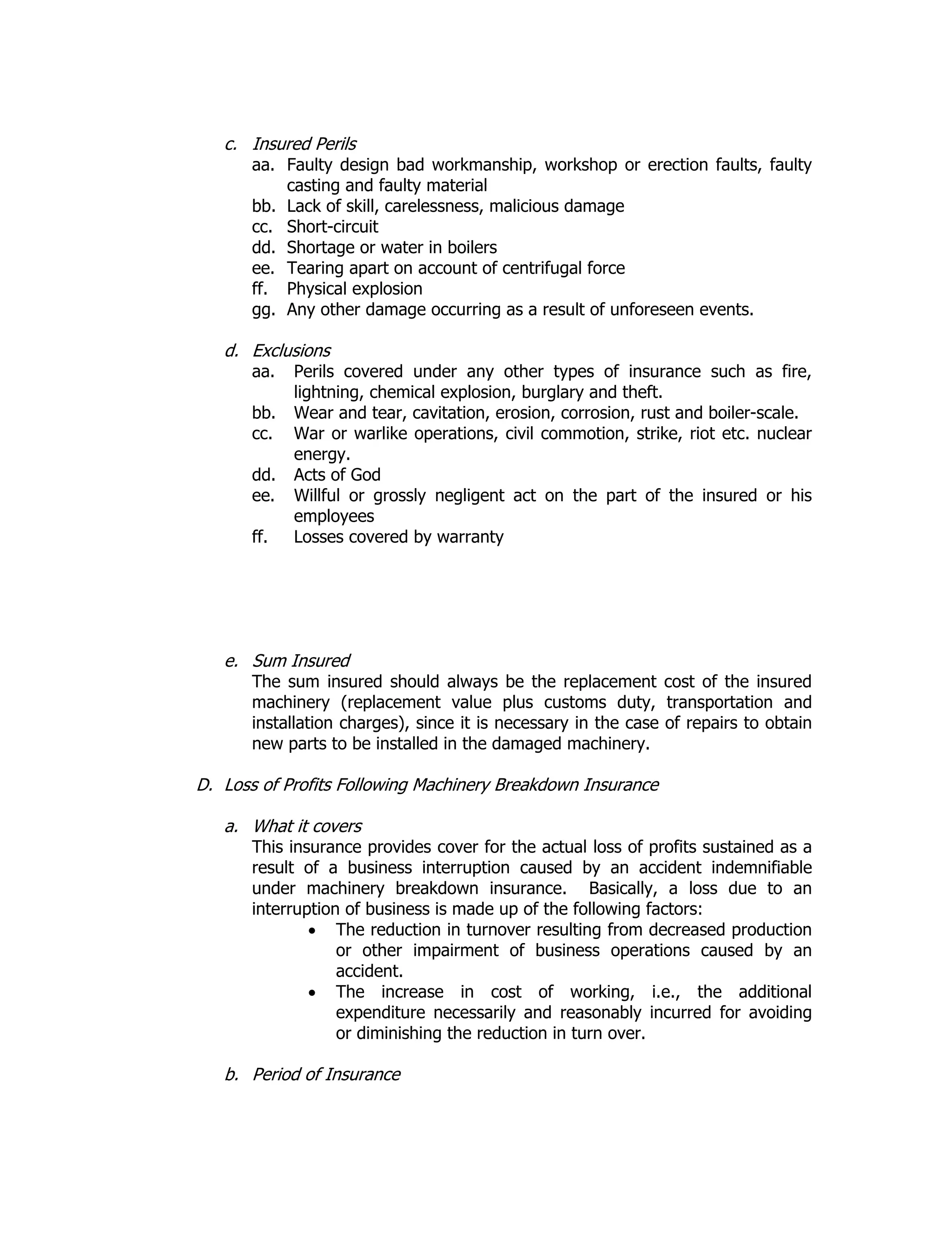 c. Insured Perils
aa. Faulty design bad workmanship, workshop or erection faults, faulty
casting and faulty material
bb. Lack of skill, carelessness, malicious damage
cc. Short-circuit
dd. Shortage or water in boilers
ee. Tearing apart on account of centrifugal force
ff. Physical explosion
gg. Any other damage occurring as a result of unforeseen events.
d. Exclusions
aa. Perils covered under any other types of insurance such as fire,
lightning, chemical explosion, burglary and theft.
bb. Wear and tear, cavitation, erosion, corrosion, rust and boiler-scale.
cc. War or warlike operations, civil commotion, strike, riot etc. nuclear
energy.
dd. Acts of God
ee. Willful or grossly negligent act on the part of the insured or his
employees
ff. Losses covered by warranty
e. Sum Insured
The sum insured should always be the replacement cost of the insured
machinery (replacement value plus customs duty, transportation and
installation charges), since it is necessary in the case of repairs to obtain
new parts to be installed in the damaged machinery.
D. Loss of Profits Following Machinery Breakdown Insurance
a. What it covers
This insurance provides cover for the actual loss of profits sustained as a
result of a business interruption caused by an accident indemnifiable
under machinery breakdown insurance. Basically, a loss due to an
interruption of business is made up of the following factors:
• The reduction in turnover resulting from decreased production
or other impairment of business operations caused by an
accident.
• The increase in cost of working, i.e., the additional
expenditure necessarily and reasonably incurred for avoiding
or diminishing the reduction in turn over.
b. Period of Insurance
 