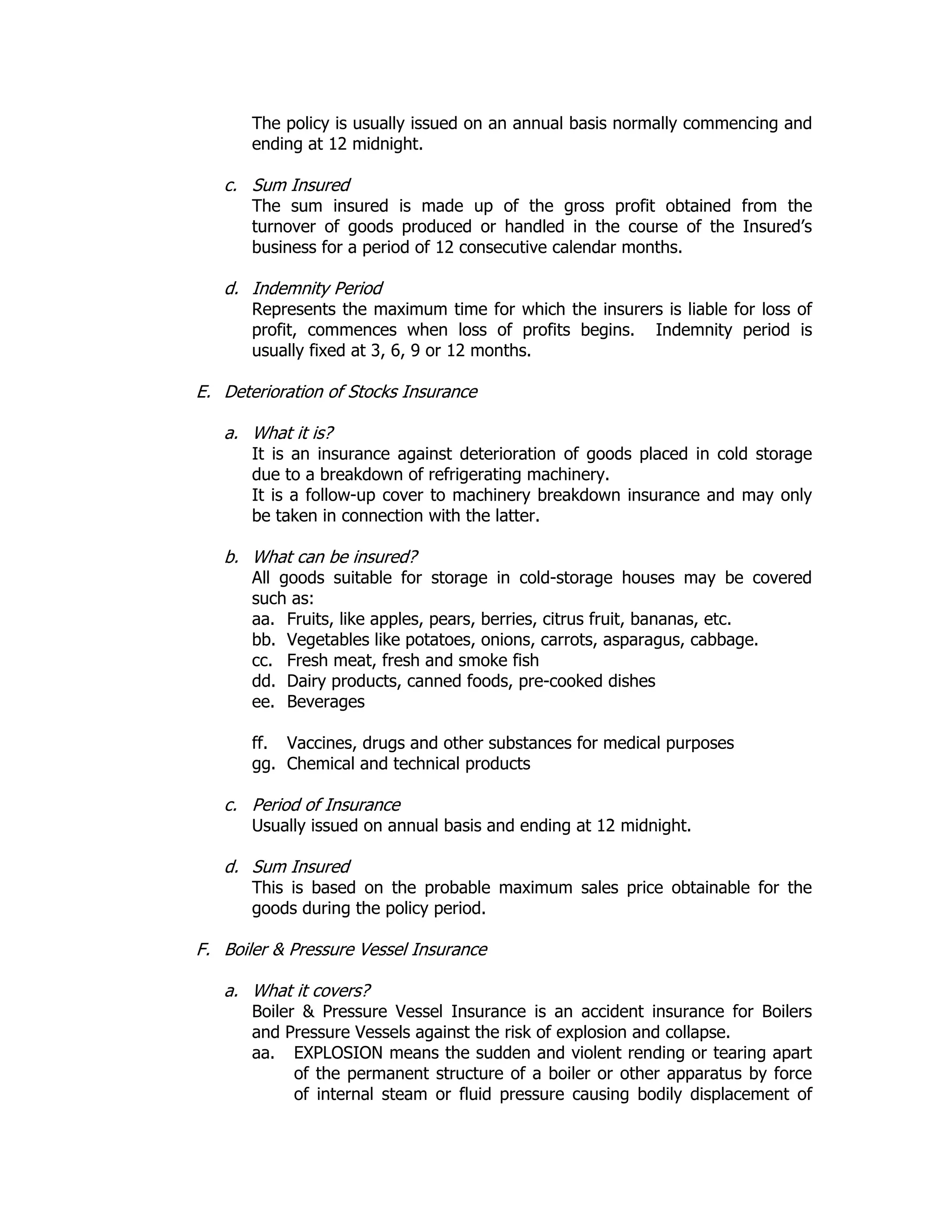 The policy is usually issued on an annual basis normally commencing and
ending at 12 midnight.
c. Sum Insured
The sum insured is made up of the gross profit obtained from the
turnover of goods produced or handled in the course of the Insured’s
business for a period of 12 consecutive calendar months.
d. Indemnity Period
Represents the maximum time for which the insurers is liable for loss of
profit, commences when loss of profits begins. Indemnity period is
usually fixed at 3, 6, 9 or 12 months.
E. Deterioration of Stocks Insurance
a. What it is?
It is an insurance against deterioration of goods placed in cold storage
due to a breakdown of refrigerating machinery.
It is a follow-up cover to machinery breakdown insurance and may only
be taken in connection with the latter.
b. What can be insured?
All goods suitable for storage in cold-storage houses may be covered
such as:
aa. Fruits, like apples, pears, berries, citrus fruit, bananas, etc.
bb. Vegetables like potatoes, onions, carrots, asparagus, cabbage.
cc. Fresh meat, fresh and smoke fish
dd. Dairy products, canned foods, pre-cooked dishes
ee. Beverages
ff. Vaccines, drugs and other substances for medical purposes
gg. Chemical and technical products
c. Period of Insurance
Usually issued on annual basis and ending at 12 midnight.
d. Sum Insured
This is based on the probable maximum sales price obtainable for the
goods during the policy period.
F. Boiler & Pressure Vessel Insurance
a. What it covers?
Boiler & Pressure Vessel Insurance is an accident insurance for Boilers
and Pressure Vessels against the risk of explosion and collapse.
aa. EXPLOSION means the sudden and violent rending or tearing apart
of the permanent structure of a boiler or other apparatus by force
of internal steam or fluid pressure causing bodily displacement of
 