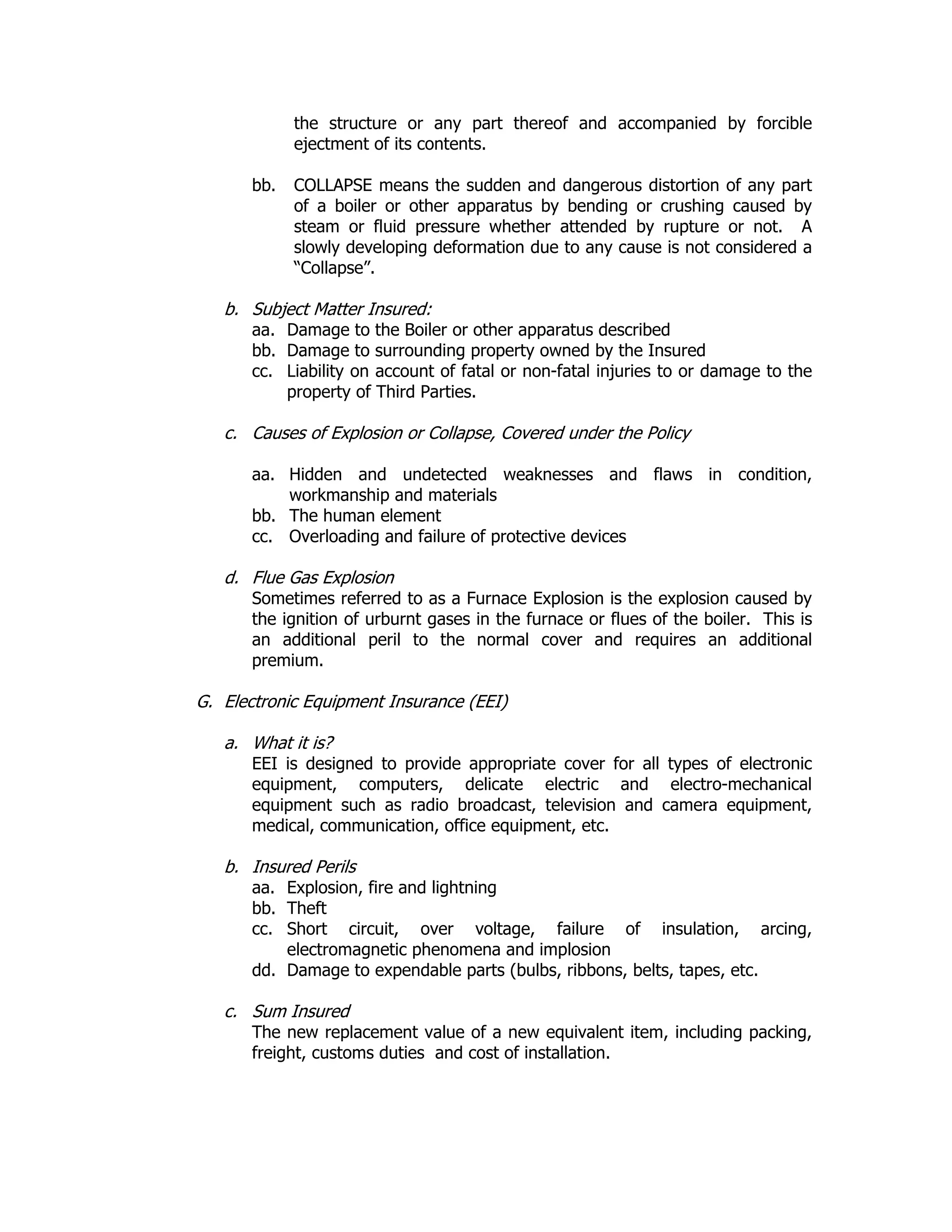 the structure or any part thereof and accompanied by forcible
ejectment of its contents.
bb. COLLAPSE means the sudden and dangerous distortion of any part
of a boiler or other apparatus by bending or crushing caused by
steam or fluid pressure whether attended by rupture or not. A
slowly developing deformation due to any cause is not considered a
“Collapse”.
b. Subject Matter Insured:
aa. Damage to the Boiler or other apparatus described
bb. Damage to surrounding property owned by the Insured
cc. Liability on account of fatal or non-fatal injuries to or damage to the
property of Third Parties.
c. Causes of Explosion or Collapse, Covered under the Policy
aa. Hidden and undetected weaknesses and flaws in condition,
workmanship and materials
bb. The human element
cc. Overloading and failure of protective devices
d. Flue Gas Explosion
Sometimes referred to as a Furnace Explosion is the explosion caused by
the ignition of urburnt gases in the furnace or flues of the boiler. This is
an additional peril to the normal cover and requires an additional
premium.
G. Electronic Equipment Insurance (EEI)
a. What it is?
EEI is designed to provide appropriate cover for all types of electronic
equipment, computers, delicate electric and electro-mechanical
equipment such as radio broadcast, television and camera equipment,
medical, communication, office equipment, etc.
b. Insured Perils
aa. Explosion, fire and lightning
bb. Theft
cc. Short circuit, over voltage, failure of insulation, arcing,
electromagnetic phenomena and implosion
dd. Damage to expendable parts (bulbs, ribbons, belts, tapes, etc.
c. Sum Insured
The new replacement value of a new equivalent item, including packing,
freight, customs duties and cost of installation.
 