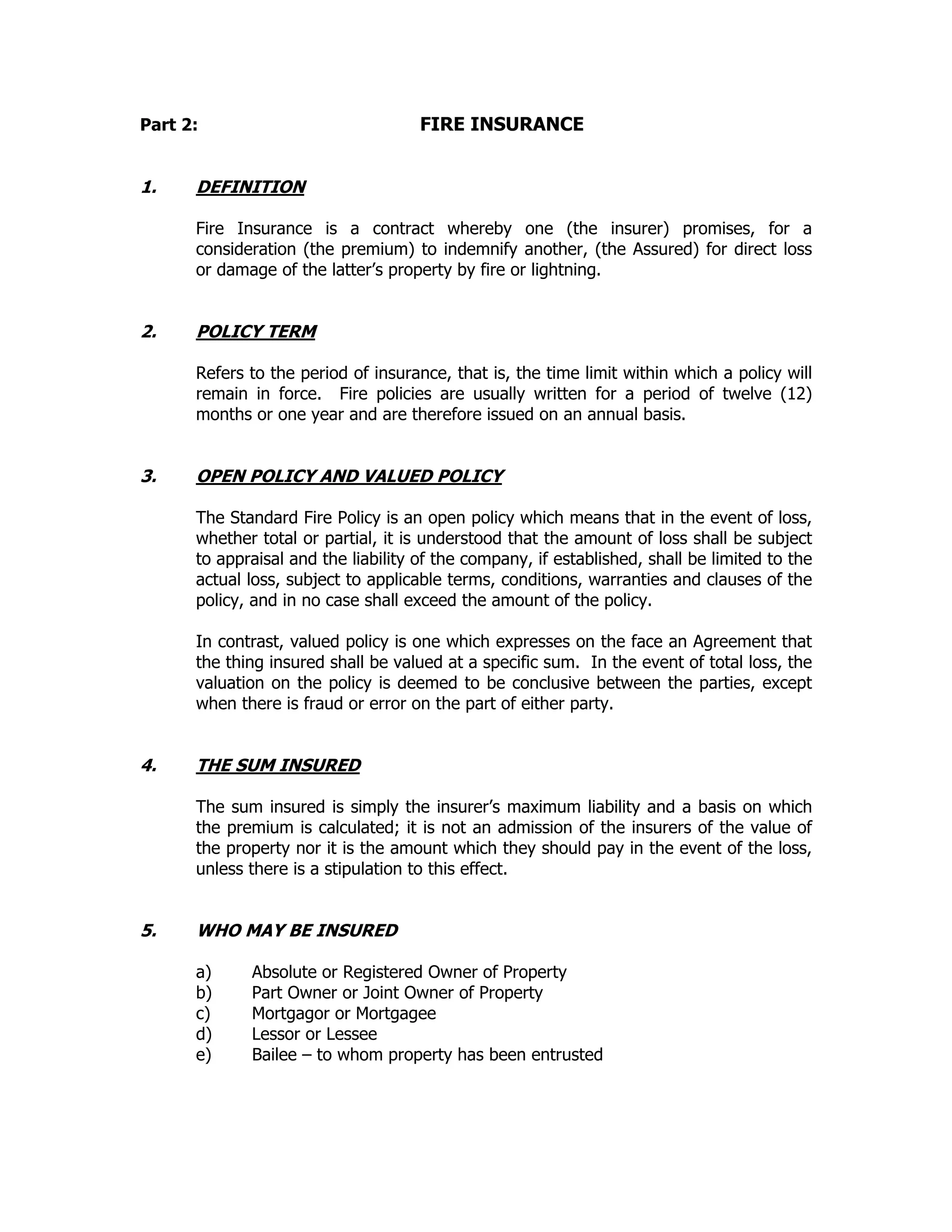 Part 2: FIRE INSURANCE
1. DEFINITION
Fire Insurance is a contract whereby one (the insurer) promises, for a
consideration (the premium) to indemnify another, (the Assured) for direct loss
or damage of the latter’s property by fire or lightning.
2. POLICY TERM
Refers to the period of insurance, that is, the time limit within which a policy will
remain in force. Fire policies are usually written for a period of twelve (12)
months or one year and are therefore issued on an annual basis.
3. OPEN POLICY AND VALUED POLICY
The Standard Fire Policy is an open policy which means that in the event of loss,
whether total or partial, it is understood that the amount of loss shall be subject
to appraisal and the liability of the company, if established, shall be limited to the
actual loss, subject to applicable terms, conditions, warranties and clauses of the
policy, and in no case shall exceed the amount of the policy.
In contrast, valued policy is one which expresses on the face an Agreement that
the thing insured shall be valued at a specific sum. In the event of total loss, the
valuation on the policy is deemed to be conclusive between the parties, except
when there is fraud or error on the part of either party.
4. THE SUM INSURED
The sum insured is simply the insurer’s maximum liability and a basis on which
the premium is calculated; it is not an admission of the insurers of the value of
the property nor it is the amount which they should pay in the event of the loss,
unless there is a stipulation to this effect.
5. WHO MAY BE INSURED
a) Absolute or Registered Owner of Property
b) Part Owner or Joint Owner of Property
c) Mortgagor or Mortgagee
d) Lessor or Lessee
e) Bailee – to whom property has been entrusted
 