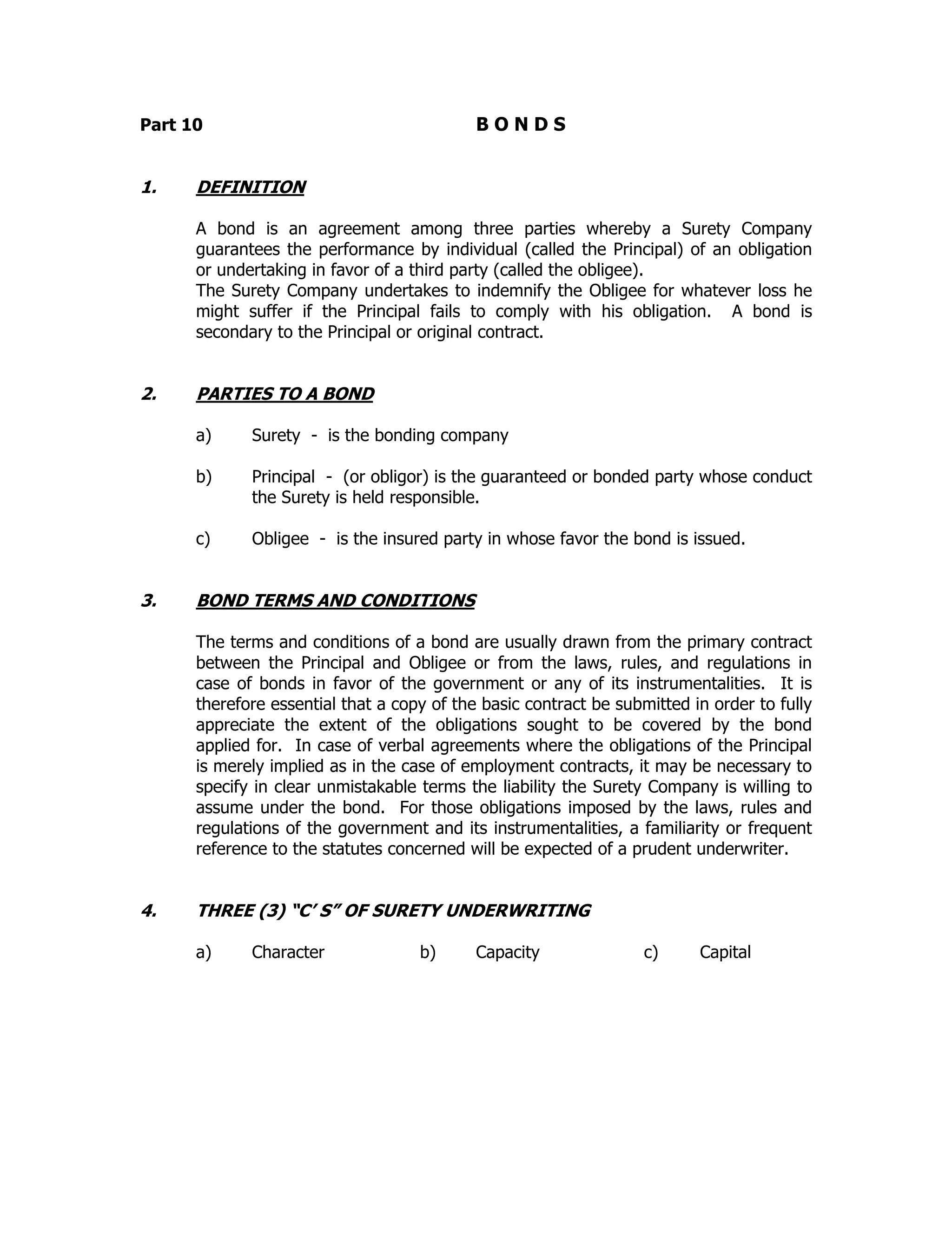 Part 10 B O N D S
1. DEFINITION
A bond is an agreement among three parties whereby a Surety Company
guarantees the performance by individual (called the Principal) of an obligation
or undertaking in favor of a third party (called the obligee).
The Surety Company undertakes to indemnify the Obligee for whatever loss he
might suffer if the Principal fails to comply with his obligation. A bond is
secondary to the Principal or original contract.
2. PARTIES TO A BOND
a) Surety - is the bonding company
b) Principal - (or obligor) is the guaranteed or bonded party whose conduct
the Surety is held responsible.
c) Obligee - is the insured party in whose favor the bond is issued.
3. BOND TERMS AND CONDITIONS
The terms and conditions of a bond are usually drawn from the primary contract
between the Principal and Obligee or from the laws, rules, and regulations in
case of bonds in favor of the government or any of its instrumentalities. It is
therefore essential that a copy of the basic contract be submitted in order to fully
appreciate the extent of the obligations sought to be covered by the bond
applied for. In case of verbal agreements where the obligations of the Principal
is merely implied as in the case of employment contracts, it may be necessary to
specify in clear unmistakable terms the liability the Surety Company is willing to
assume under the bond. For those obligations imposed by the laws, rules and
regulations of the government and its instrumentalities, a familiarity or frequent
reference to the statutes concerned will be expected of a prudent underwriter.
4. THREE (3) “C’ S” OF SURETY UNDERWRITING
a) Character b) Capacity c) Capital
 