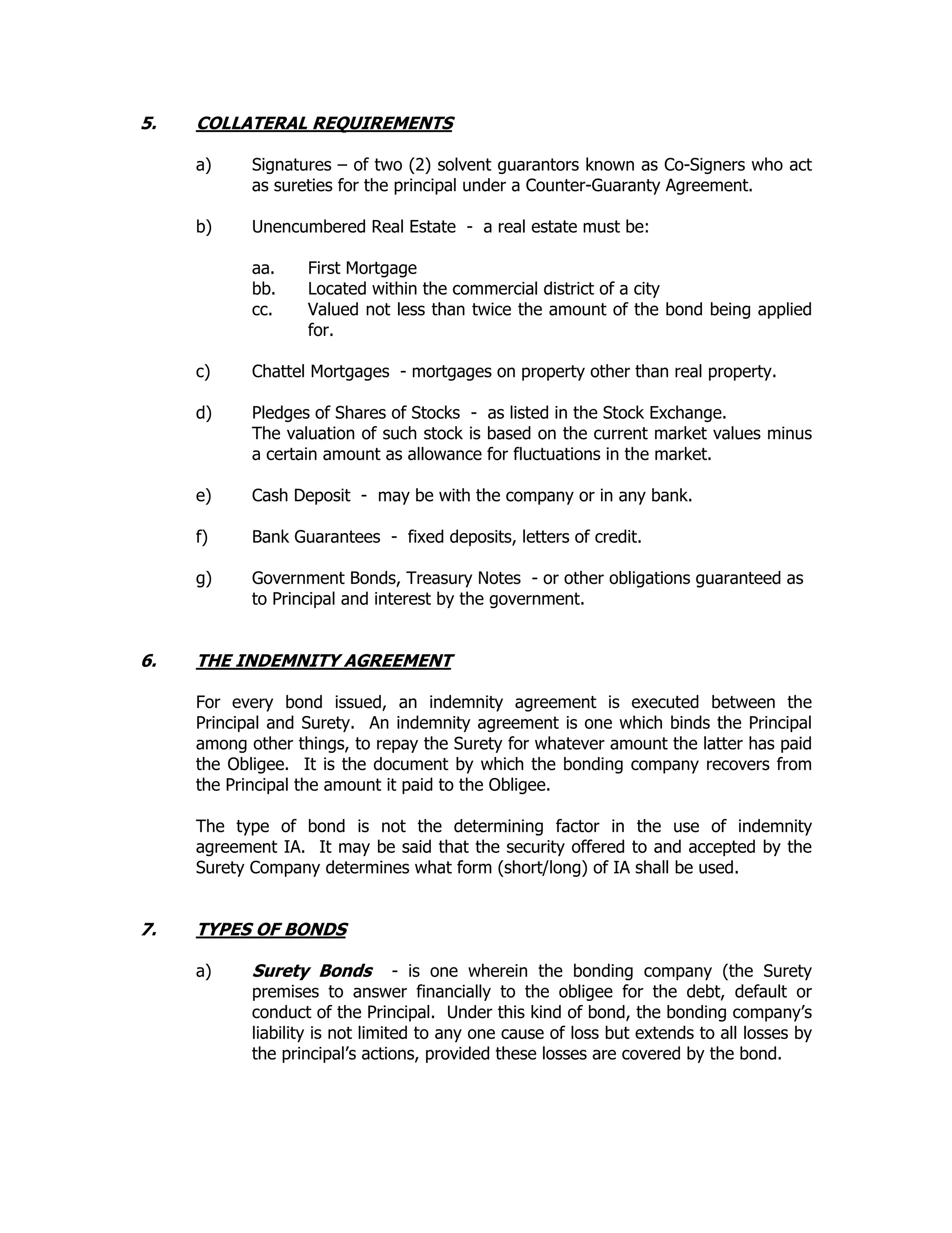 5. COLLATERAL REQUIREMENTS
a) Signatures – of two (2) solvent guarantors known as Co-Signers who act
as sureties for the principal under a Counter-Guaranty Agreement.
b) Unencumbered Real Estate - a real estate must be:
aa. First Mortgage
bb. Located within the commercial district of a city
cc. Valued not less than twice the amount of the bond being applied
for.
c) Chattel Mortgages - mortgages on property other than real property.
d) Pledges of Shares of Stocks - as listed in the Stock Exchange.
The valuation of such stock is based on the current market values minus
a certain amount as allowance for fluctuations in the market.
e) Cash Deposit - may be with the company or in any bank.
f) Bank Guarantees - fixed deposits, letters of credit.
g) Government Bonds, Treasury Notes - or other obligations guaranteed as
to Principal and interest by the government.
6. THE INDEMNITY AGREEMENT
For every bond issued, an indemnity agreement is executed between the
Principal and Surety. An indemnity agreement is one which binds the Principal
among other things, to repay the Surety for whatever amount the latter has paid
the Obligee. It is the document by which the bonding company recovers from
the Principal the amount it paid to the Obligee.
The type of bond is not the determining factor in the use of indemnity
agreement IA. It may be said that the security offered to and accepted by the
Surety Company determines what form (short/long) of IA shall be used.
7. TYPES OF BONDS
a) Surety Bonds - is one wherein the bonding company (the Surety
premises to answer financially to the obligee for the debt, default or
conduct of the Principal. Under this kind of bond, the bonding company’s
liability is not limited to any one cause of loss but extends to all losses by
the principal’s actions, provided these losses are covered by the bond.
 