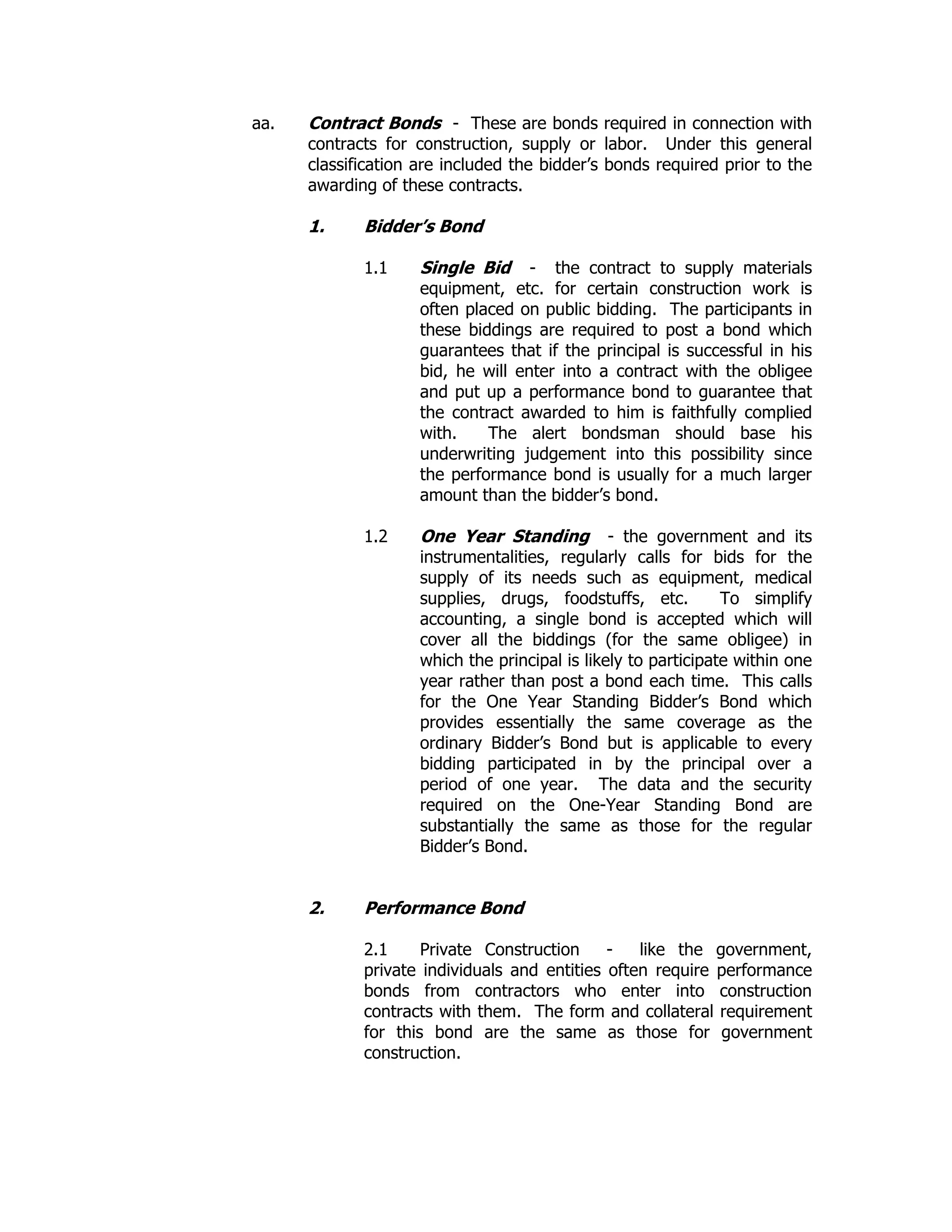 aa. Contract Bonds - These are bonds required in connection with
contracts for construction, supply or labor. Under this general
classification are included the bidder’s bonds required prior to the
awarding of these contracts.
1. Bidder’s Bond
1.1 Single Bid - the contract to supply materials
equipment, etc. for certain construction work is
often placed on public bidding. The participants in
these biddings are required to post a bond which
guarantees that if the principal is successful in his
bid, he will enter into a contract with the obligee
and put up a performance bond to guarantee that
the contract awarded to him is faithfully complied
with. The alert bondsman should base his
underwriting judgement into this possibility since
the performance bond is usually for a much larger
amount than the bidder’s bond.
1.2 One Year Standing - the government and its
instrumentalities, regularly calls for bids for the
supply of its needs such as equipment, medical
supplies, drugs, foodstuffs, etc. To simplify
accounting, a single bond is accepted which will
cover all the biddings (for the same obligee) in
which the principal is likely to participate within one
year rather than post a bond each time. This calls
for the One Year Standing Bidder’s Bond which
provides essentially the same coverage as the
ordinary Bidder’s Bond but is applicable to every
bidding participated in by the principal over a
period of one year. The data and the security
required on the One-Year Standing Bond are
substantially the same as those for the regular
Bidder’s Bond.
2. Performance Bond
2.1 Private Construction - like the government,
private individuals and entities often require performance
bonds from contractors who enter into construction
contracts with them. The form and collateral requirement
for this bond are the same as those for government
construction.
 