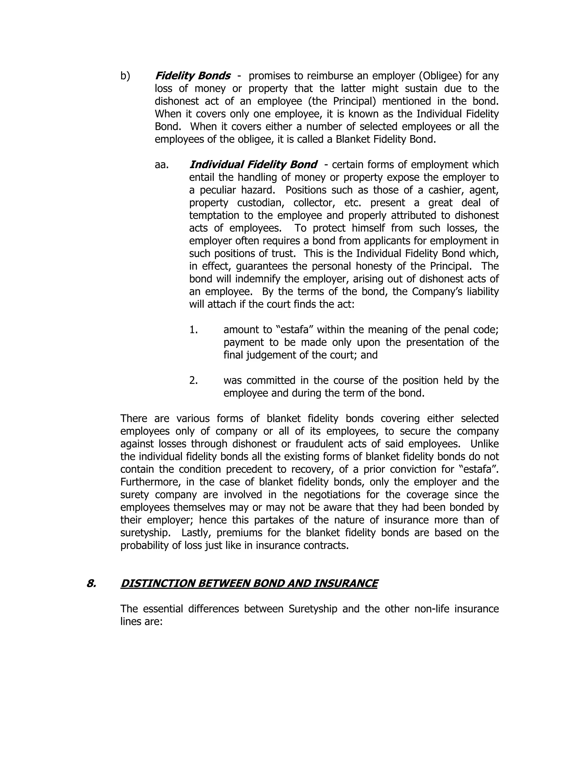 b) Fidelity Bonds - promises to reimburse an employer (Obligee) for any
loss of money or property that the latter might sustain due to the
dishonest act of an employee (the Principal) mentioned in the bond.
When it covers only one employee, it is known as the Individual Fidelity
Bond. When it covers either a number of selected employees or all the
employees of the obligee, it is called a Blanket Fidelity Bond.
aa. Individual Fidelity Bond - certain forms of employment which
entail the handling of money or property expose the employer to
a peculiar hazard. Positions such as those of a cashier, agent,
property custodian, collector, etc. present a great deal of
temptation to the employee and properly attributed to dishonest
acts of employees. To protect himself from such losses, the
employer often requires a bond from applicants for employment in
such positions of trust. This is the Individual Fidelity Bond which,
in effect, guarantees the personal honesty of the Principal. The
bond will indemnify the employer, arising out of dishonest acts of
an employee. By the terms of the bond, the Company’s liability
will attach if the court finds the act:
1. amount to “estafa” within the meaning of the penal code;
payment to be made only upon the presentation of the
final judgement of the court; and
2. was committed in the course of the position held by the
employee and during the term of the bond.
There are various forms of blanket fidelity bonds covering either selected
employees only of company or all of its employees, to secure the company
against losses through dishonest or fraudulent acts of said employees. Unlike
the individual fidelity bonds all the existing forms of blanket fidelity bonds do not
contain the condition precedent to recovery, of a prior conviction for “estafa”.
Furthermore, in the case of blanket fidelity bonds, only the employer and the
surety company are involved in the negotiations for the coverage since the
employees themselves may or may not be aware that they had been bonded by
their employer; hence this partakes of the nature of insurance more than of
suretyship. Lastly, premiums for the blanket fidelity bonds are based on the
probability of loss just like in insurance contracts.
8. DISTINCTION BETWEEN BOND AND INSURANCE
The essential differences between Suretyship and the other non-life insurance
lines are:
 