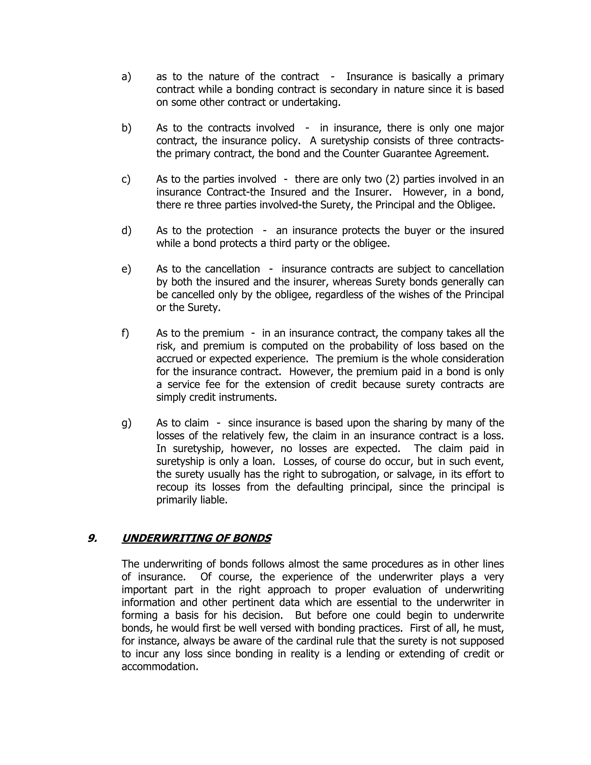 a) as to the nature of the contract - Insurance is basically a primary
contract while a bonding contract is secondary in nature since it is based
on some other contract or undertaking.
b) As to the contracts involved - in insurance, there is only one major
contract, the insurance policy. A suretyship consists of three contracts-
the primary contract, the bond and the Counter Guarantee Agreement.
c) As to the parties involved - there are only two (2) parties involved in an
insurance Contract-the Insured and the Insurer. However, in a bond,
there re three parties involved-the Surety, the Principal and the Obligee.
d) As to the protection - an insurance protects the buyer or the insured
while a bond protects a third party or the obligee.
e) As to the cancellation - insurance contracts are subject to cancellation
by both the insured and the insurer, whereas Surety bonds generally can
be cancelled only by the obligee, regardless of the wishes of the Principal
or the Surety.
f) As to the premium - in an insurance contract, the company takes all the
risk, and premium is computed on the probability of loss based on the
accrued or expected experience. The premium is the whole consideration
for the insurance contract. However, the premium paid in a bond is only
a service fee for the extension of credit because surety contracts are
simply credit instruments.
g) As to claim - since insurance is based upon the sharing by many of the
losses of the relatively few, the claim in an insurance contract is a loss.
In suretyship, however, no losses are expected. The claim paid in
suretyship is only a loan. Losses, of course do occur, but in such event,
the surety usually has the right to subrogation, or salvage, in its effort to
recoup its losses from the defaulting principal, since the principal is
primarily liable.
9. UNDERWRITING OF BONDS
The underwriting of bonds follows almost the same procedures as in other lines
of insurance. Of course, the experience of the underwriter plays a very
important part in the right approach to proper evaluation of underwriting
information and other pertinent data which are essential to the underwriter in
forming a basis for his decision. But before one could begin to underwrite
bonds, he would first be well versed with bonding practices. First of all, he must,
for instance, always be aware of the cardinal rule that the surety is not supposed
to incur any loss since bonding in reality is a lending or extending of credit or
accommodation.
 
