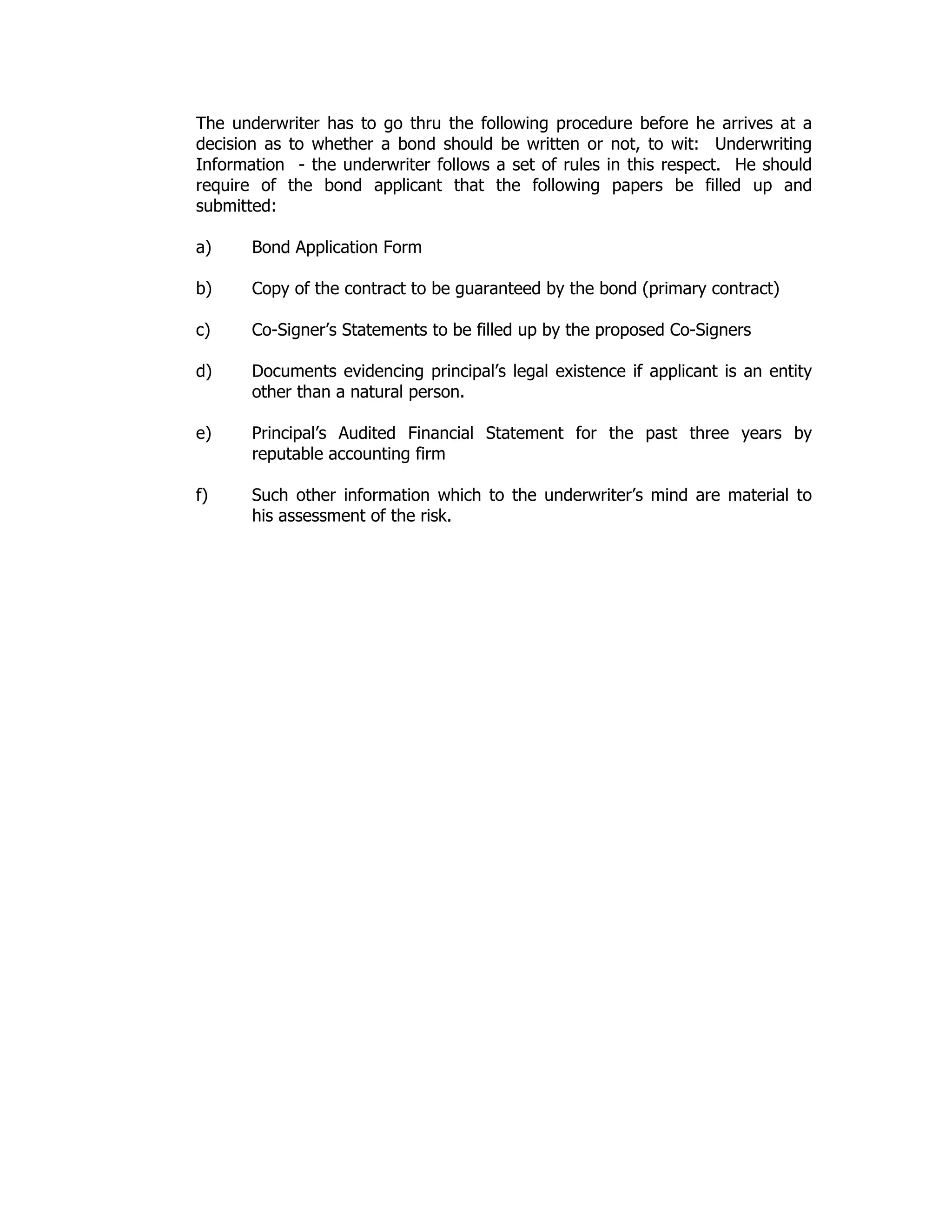 The underwriter has to go thru the following procedure before he arrives at a
decision as to whether a bond should be written or not, to wit: Underwriting
Information - the underwriter follows a set of rules in this respect. He should
require of the bond applicant that the following papers be filled up and
submitted:
a) Bond Application Form
b) Copy of the contract to be guaranteed by the bond (primary contract)
c) Co-Signer’s Statements to be filled up by the proposed Co-Signers
d) Documents evidencing principal’s legal existence if applicant is an entity
other than a natural person.
e) Principal’s Audited Financial Statement for the past three years by
reputable accounting firm
f) Such other information which to the underwriter’s mind are material to
his assessment of the risk.
 