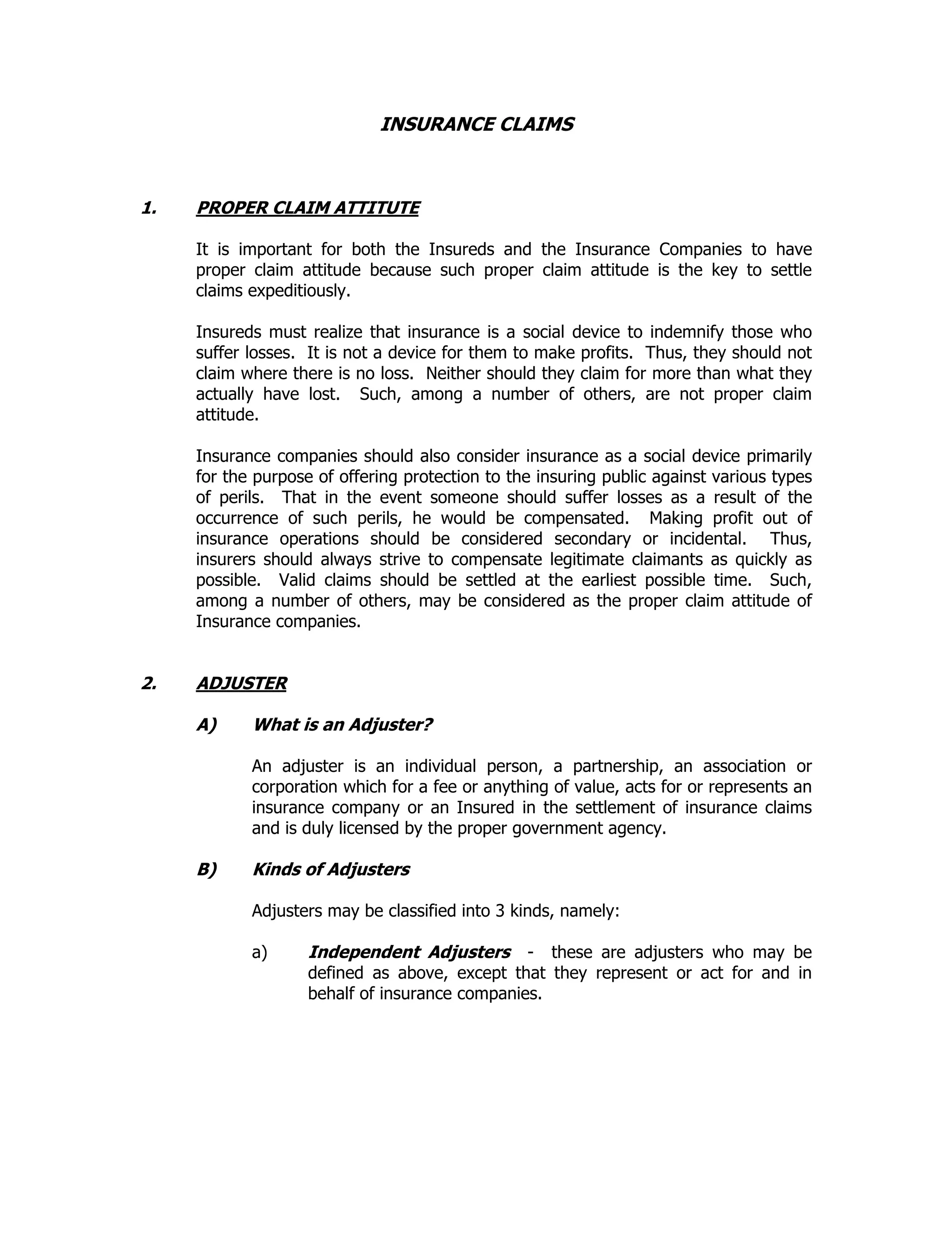 INSURANCE CLAIMS
1. PROPER CLAIM ATTITUTE
It is important for both the Insureds and the Insurance Companies to have
proper claim attitude because such proper claim attitude is the key to settle
claims expeditiously.
Insureds must realize that insurance is a social device to indemnify those who
suffer losses. It is not a device for them to make profits. Thus, they should not
claim where there is no loss. Neither should they claim for more than what they
actually have lost. Such, among a number of others, are not proper claim
attitude.
Insurance companies should also consider insurance as a social device primarily
for the purpose of offering protection to the insuring public against various types
of perils. That in the event someone should suffer losses as a result of the
occurrence of such perils, he would be compensated. Making profit out of
insurance operations should be considered secondary or incidental. Thus,
insurers should always strive to compensate legitimate claimants as quickly as
possible. Valid claims should be settled at the earliest possible time. Such,
among a number of others, may be considered as the proper claim attitude of
Insurance companies.
2. ADJUSTER
A) What is an Adjuster?
An adjuster is an individual person, a partnership, an association or
corporation which for a fee or anything of value, acts for or represents an
insurance company or an Insured in the settlement of insurance claims
and is duly licensed by the proper government agency.
B) Kinds of Adjusters
Adjusters may be classified into 3 kinds, namely:
a) Independent Adjusters - these are adjusters who may be
defined as above, except that they represent or act for and in
behalf of insurance companies.
 