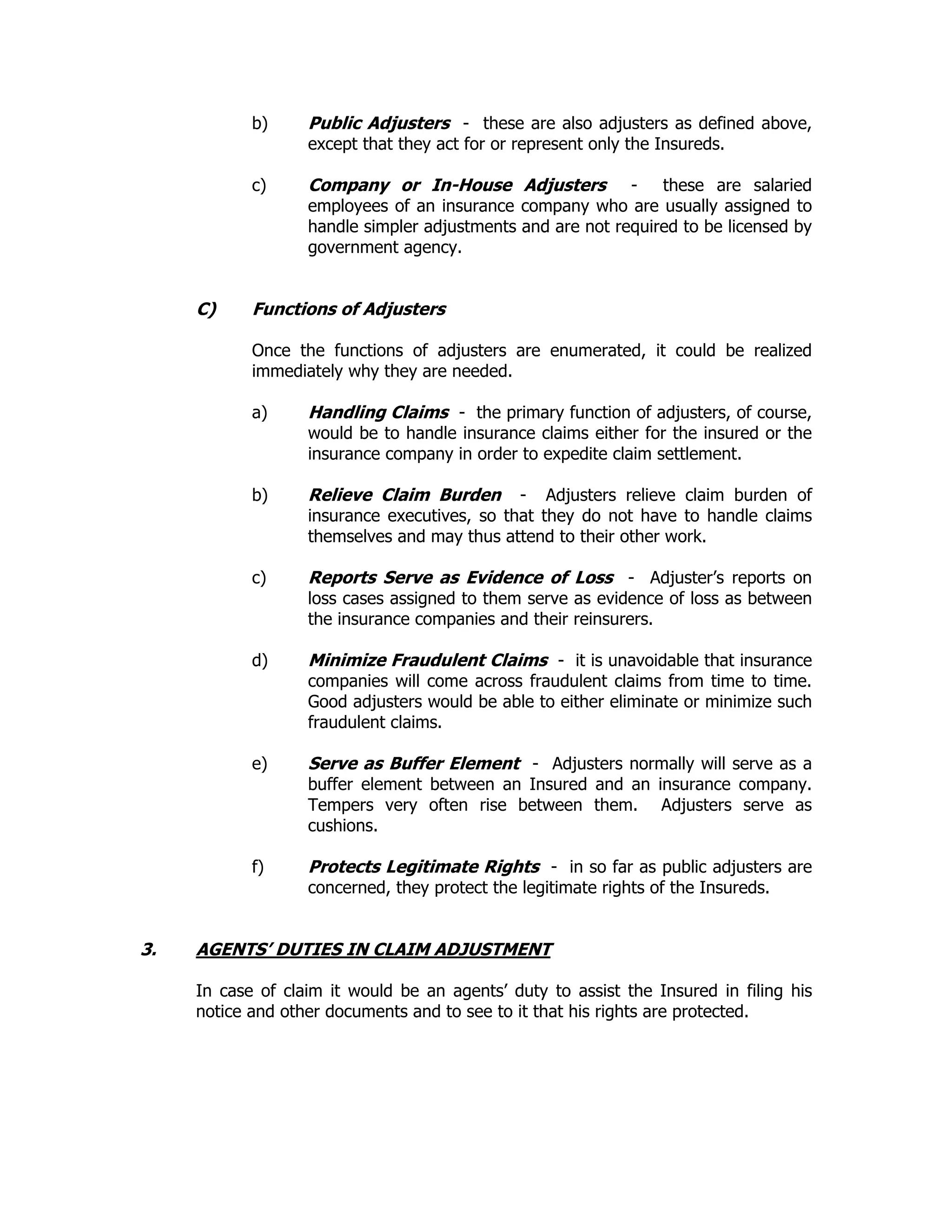 b) Public Adjusters - these are also adjusters as defined above,
except that they act for or represent only the Insureds.
c) Company or In-House Adjusters - these are salaried
employees of an insurance company who are usually assigned to
handle simpler adjustments and are not required to be licensed by
government agency.
C) Functions of Adjusters
Once the functions of adjusters are enumerated, it could be realized
immediately why they are needed.
a) Handling Claims - the primary function of adjusters, of course,
would be to handle insurance claims either for the insured or the
insurance company in order to expedite claim settlement.
b) Relieve Claim Burden - Adjusters relieve claim burden of
insurance executives, so that they do not have to handle claims
themselves and may thus attend to their other work.
c) Reports Serve as Evidence of Loss - Adjuster’s reports on
loss cases assigned to them serve as evidence of loss as between
the insurance companies and their reinsurers.
d) Minimize Fraudulent Claims - it is unavoidable that insurance
companies will come across fraudulent claims from time to time.
Good adjusters would be able to either eliminate or minimize such
fraudulent claims.
e) Serve as Buffer Element - Adjusters normally will serve as a
buffer element between an Insured and an insurance company.
Tempers very often rise between them. Adjusters serve as
cushions.
f) Protects Legitimate Rights - in so far as public adjusters are
concerned, they protect the legitimate rights of the Insureds.
3. AGENTS’ DUTIES IN CLAIM ADJUSTMENT
In case of claim it would be an agents’ duty to assist the Insured in filing his
notice and other documents and to see to it that his rights are protected.
 
