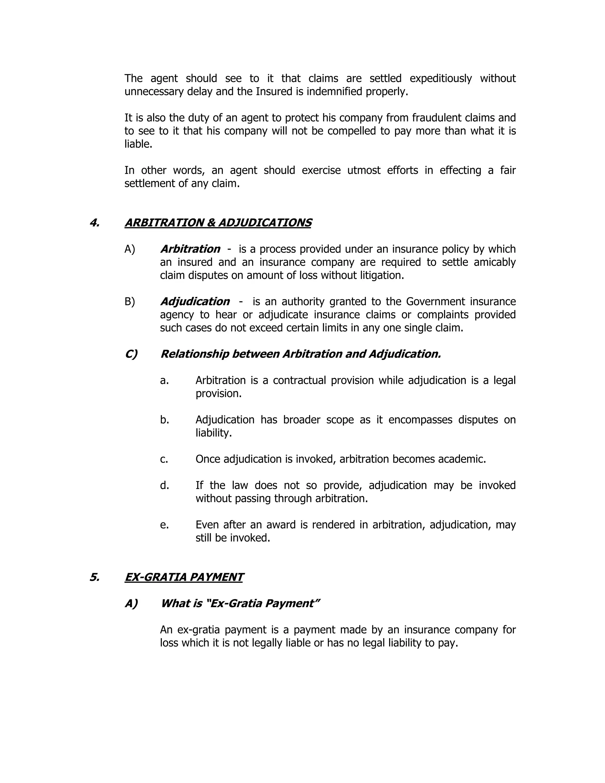 The agent should see to it that claims are settled expeditiously without
unnecessary delay and the Insured is indemnified properly.
It is also the duty of an agent to protect his company from fraudulent claims and
to see to it that his company will not be compelled to pay more than what it is
liable.
In other words, an agent should exercise utmost efforts in effecting a fair
settlement of any claim.
4. ARBITRATION & ADJUDICATIONS
A) Arbitration - is a process provided under an insurance policy by which
an insured and an insurance company are required to settle amicably
claim disputes on amount of loss without litigation.
B) Adjudication - is an authority granted to the Government insurance
agency to hear or adjudicate insurance claims or complaints provided
such cases do not exceed certain limits in any one single claim.
C) Relationship between Arbitration and Adjudication.
a. Arbitration is a contractual provision while adjudication is a legal
provision.
b. Adjudication has broader scope as it encompasses disputes on
liability.
c. Once adjudication is invoked, arbitration becomes academic.
d. If the law does not so provide, adjudication may be invoked
without passing through arbitration.
e. Even after an award is rendered in arbitration, adjudication, may
still be invoked.
5. EX-GRATIA PAYMENT
A) What is “Ex-Gratia Payment”
An ex-gratia payment is a payment made by an insurance company for
loss which it is not legally liable or has no legal liability to pay.
 