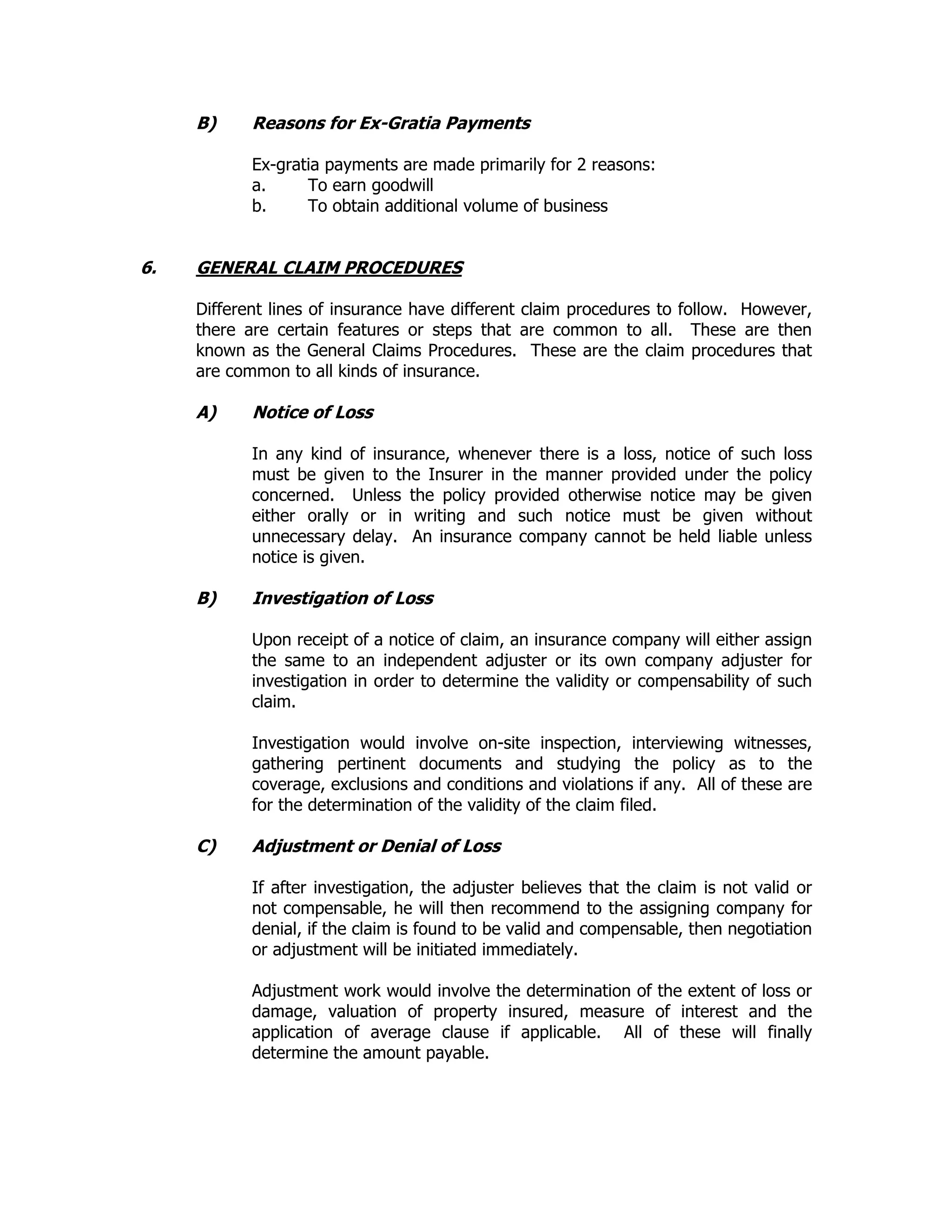 B) Reasons for Ex-Gratia Payments
Ex-gratia payments are made primarily for 2 reasons:
a. To earn goodwill
b. To obtain additional volume of business
6. GENERAL CLAIM PROCEDURES
Different lines of insurance have different claim procedures to follow. However,
there are certain features or steps that are common to all. These are then
known as the General Claims Procedures. These are the claim procedures that
are common to all kinds of insurance.
A) Notice of Loss
In any kind of insurance, whenever there is a loss, notice of such loss
must be given to the Insurer in the manner provided under the policy
concerned. Unless the policy provided otherwise notice may be given
either orally or in writing and such notice must be given without
unnecessary delay. An insurance company cannot be held liable unless
notice is given.
B) Investigation of Loss
Upon receipt of a notice of claim, an insurance company will either assign
the same to an independent adjuster or its own company adjuster for
investigation in order to determine the validity or compensability of such
claim.
Investigation would involve on-site inspection, interviewing witnesses,
gathering pertinent documents and studying the policy as to the
coverage, exclusions and conditions and violations if any. All of these are
for the determination of the validity of the claim filed.
C) Adjustment or Denial of Loss
If after investigation, the adjuster believes that the claim is not valid or
not compensable, he will then recommend to the assigning company for
denial, if the claim is found to be valid and compensable, then negotiation
or adjustment will be initiated immediately.
Adjustment work would involve the determination of the extent of loss or
damage, valuation of property insured, measure of interest and the
application of average clause if applicable. All of these will finally
determine the amount payable.
 