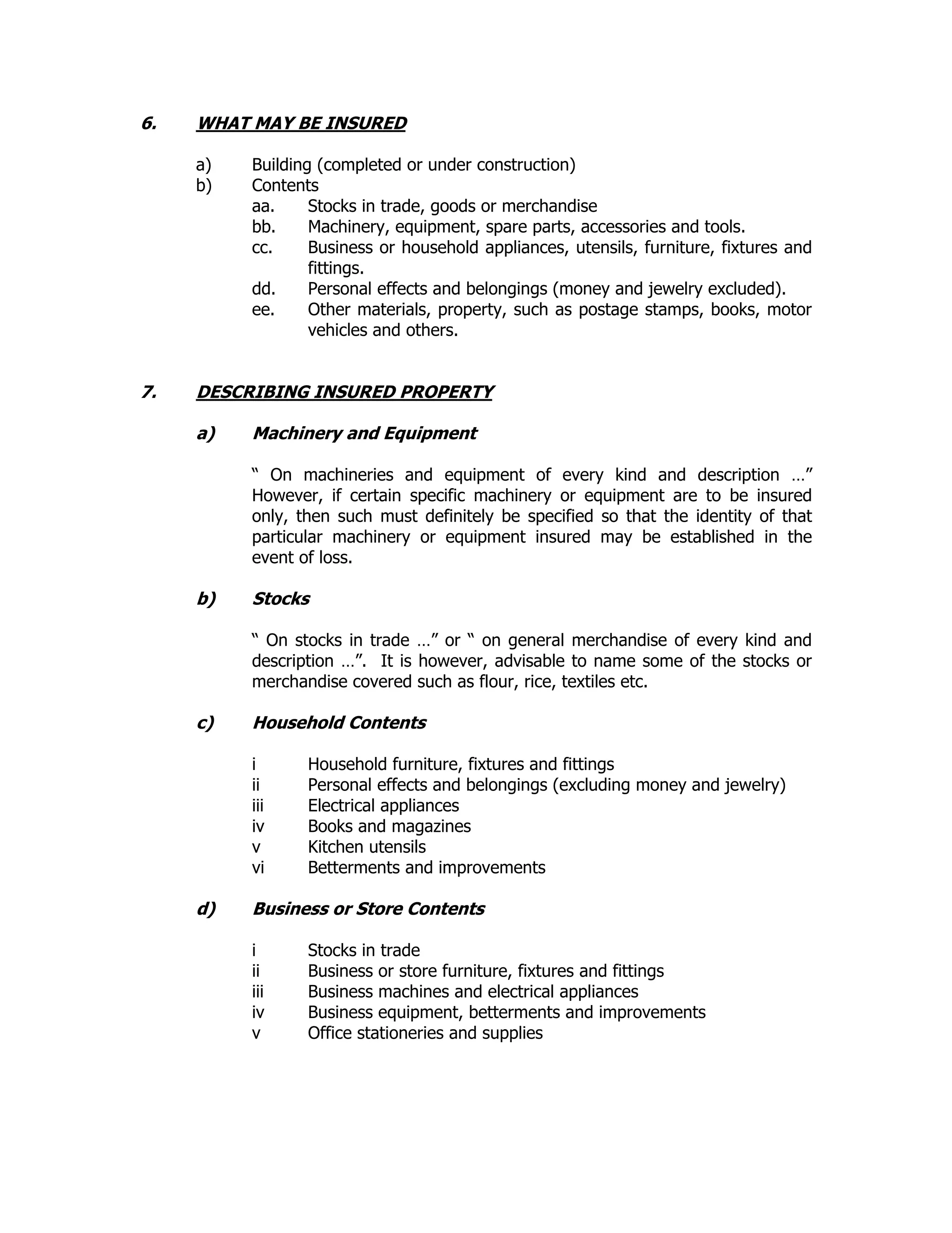 6. WHAT MAY BE INSURED
a) Building (completed or under construction)
b) Contents
aa. Stocks in trade, goods or merchandise
bb. Machinery, equipment, spare parts, accessories and tools.
cc. Business or household appliances, utensils, furniture, fixtures and
fittings.
dd. Personal effects and belongings (money and jewelry excluded).
ee. Other materials, property, such as postage stamps, books, motor
vehicles and others.
7. DESCRIBING INSURED PROPERTY
a) Machinery and Equipment
“ On machineries and equipment of every kind and description …”
However, if certain specific machinery or equipment are to be insured
only, then such must definitely be specified so that the identity of that
particular machinery or equipment insured may be established in the
event of loss.
b) Stocks
“ On stocks in trade …” or “ on general merchandise of every kind and
description …”. It is however, advisable to name some of the stocks or
merchandise covered such as flour, rice, textiles etc.
c) Household Contents
i Household furniture, fixtures and fittings
ii Personal effects and belongings (excluding money and jewelry)
iii Electrical appliances
iv Books and magazines
v Kitchen utensils
vi Betterments and improvements
d) Business or Store Contents
i Stocks in trade
ii Business or store furniture, fixtures and fittings
iii Business machines and electrical appliances
iv Business equipment, betterments and improvements
v Office stationeries and supplies
 