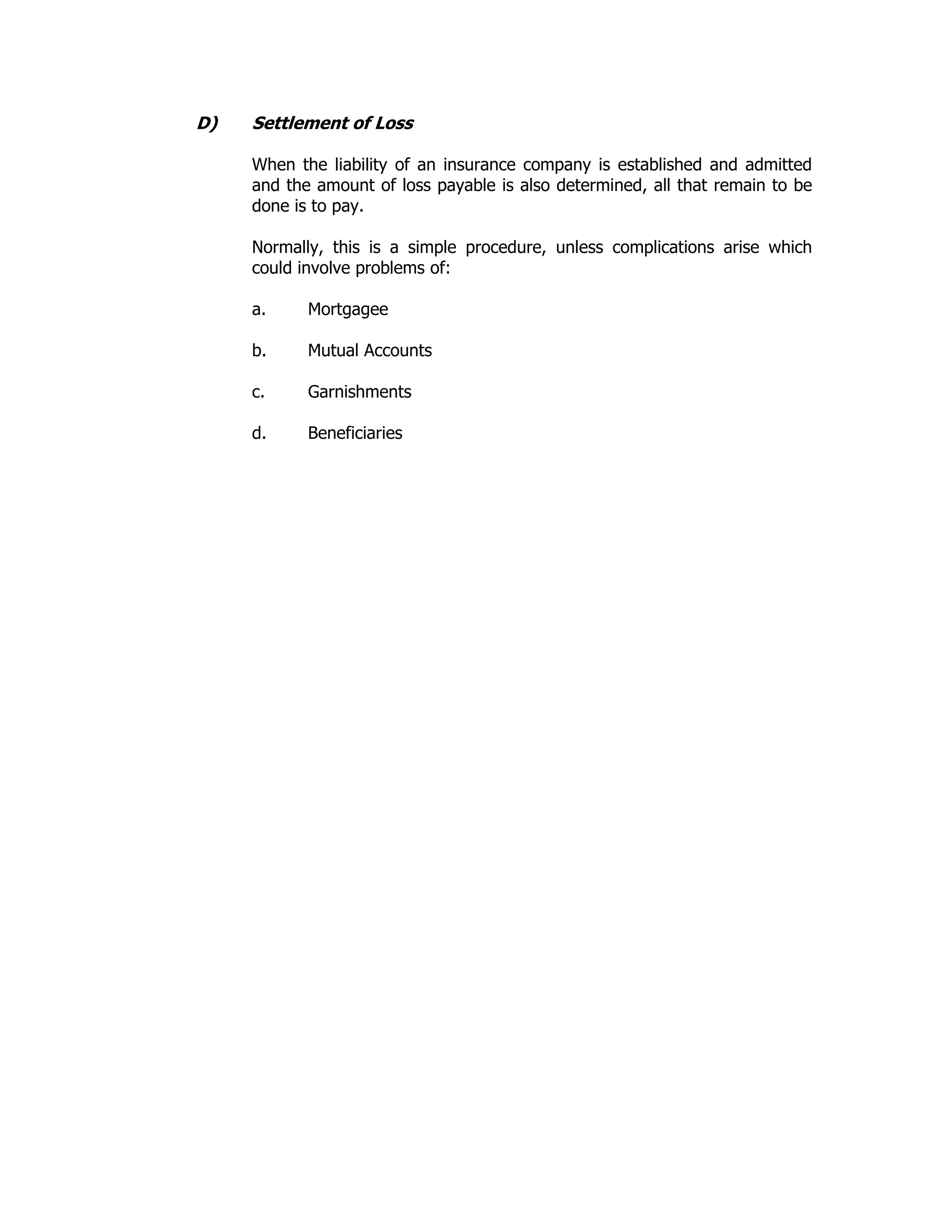 D) Settlement of Loss
When the liability of an insurance company is established and admitted
and the amount of loss payable is also determined, all that remain to be
done is to pay.
Normally, this is a simple procedure, unless complications arise which
could involve problems of:
a. Mortgagee
b. Mutual Accounts
c. Garnishments
d. Beneficiaries
 