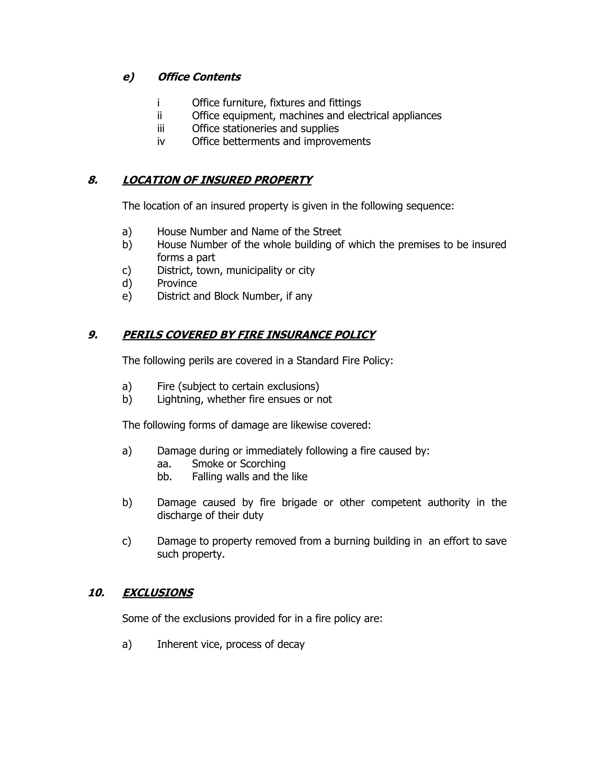 e) Office Contents
i Office furniture, fixtures and fittings
ii Office equipment, machines and electrical appliances
iii Office stationeries and supplies
iv Office betterments and improvements
8. LOCATION OF INSURED PROPERTY
The location of an insured property is given in the following sequence:
a) House Number and Name of the Street
b) House Number of the whole building of which the premises to be insured
forms a part
c) District, town, municipality or city
d) Province
e) District and Block Number, if any
9. PERILS COVERED BY FIRE INSURANCE POLICY
The following perils are covered in a Standard Fire Policy:
a) Fire (subject to certain exclusions)
b) Lightning, whether fire ensues or not
The following forms of damage are likewise covered:
a) Damage during or immediately following a fire caused by:
aa. Smoke or Scorching
bb. Falling walls and the like
b) Damage caused by fire brigade or other competent authority in the
discharge of their duty
c) Damage to property removed from a burning building in an effort to save
such property.
10. EXCLUSIONS
Some of the exclusions provided for in a fire policy are:
a) Inherent vice, process of decay
 