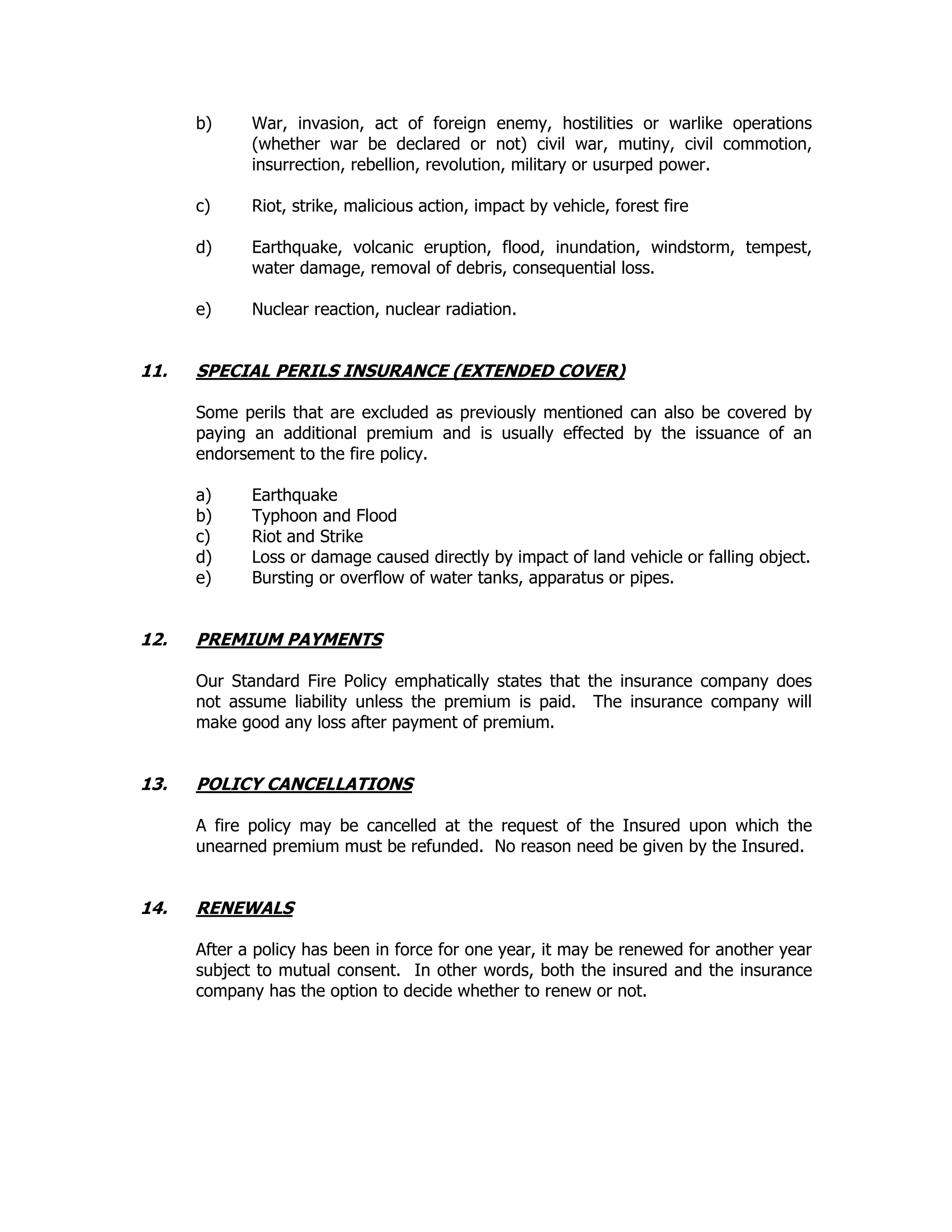 b) War, invasion, act of foreign enemy, hostilities or warlike operations
(whether war be declared or not) civil war, mutiny, civil commotion,
insurrection, rebellion, revolution, military or usurped power.
c) Riot, strike, malicious action, impact by vehicle, forest fire
d) Earthquake, volcanic eruption, flood, inundation, windstorm, tempest,
water damage, removal of debris, consequential loss.
e) Nuclear reaction, nuclear radiation.
11. SPECIAL PERILS INSURANCE (EXTENDED COVER)
Some perils that are excluded as previously mentioned can also be covered by
paying an additional premium and is usually effected by the issuance of an
endorsement to the fire policy.
a) Earthquake
b) Typhoon and Flood
c) Riot and Strike
d) Loss or damage caused directly by impact of land vehicle or falling object.
e) Bursting or overflow of water tanks, apparatus or pipes.
12. PREMIUM PAYMENTS
Our Standard Fire Policy emphatically states that the insurance company does
not assume liability unless the premium is paid. The insurance company will
make good any loss after payment of premium.
13. POLICY CANCELLATIONS
A fire policy may be cancelled at the request of the Insured upon which the
unearned premium must be refunded. No reason need be given by the Insured.
14. RENEWALS
After a policy has been in force for one year, it may be renewed for another year
subject to mutual consent. In other words, both the insured and the insurance
company has the option to decide whether to renew or not.
 
