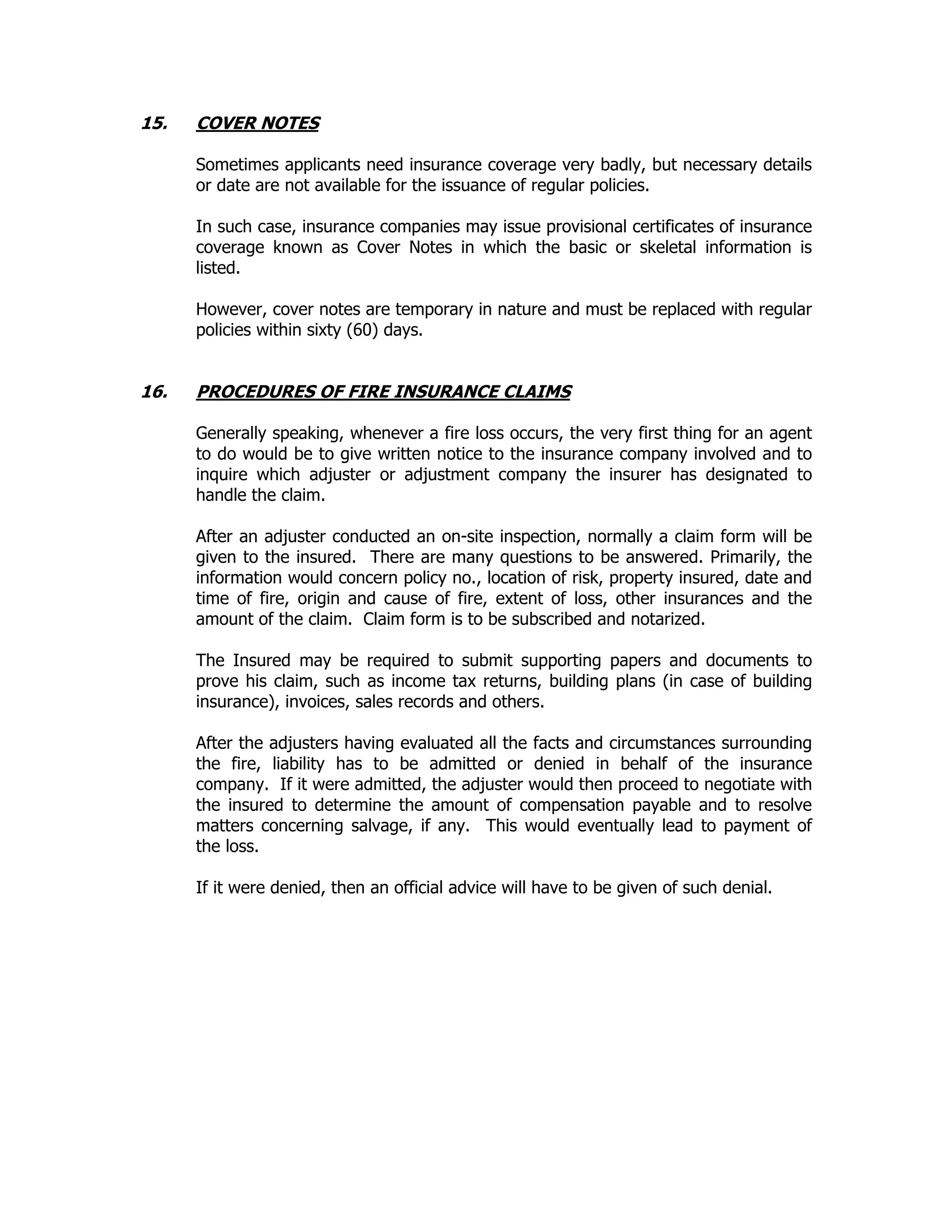 15. COVER NOTES
Sometimes applicants need insurance coverage very badly, but necessary details
or date are not available for the issuance of regular policies.
In such case, insurance companies may issue provisional certificates of insurance
coverage known as Cover Notes in which the basic or skeletal information is
listed.
However, cover notes are temporary in nature and must be replaced with regular
policies within sixty (60) days.
16. PROCEDURES OF FIRE INSURANCE CLAIMS
Generally speaking, whenever a fire loss occurs, the very first thing for an agent
to do would be to give written notice to the insurance company involved and to
inquire which adjuster or adjustment company the insurer has designated to
handle the claim.
After an adjuster conducted an on-site inspection, normally a claim form will be
given to the insured. There are many questions to be answered. Primarily, the
information would concern policy no., location of risk, property insured, date and
time of fire, origin and cause of fire, extent of loss, other insurances and the
amount of the claim. Claim form is to be subscribed and notarized.
The Insured may be required to submit supporting papers and documents to
prove his claim, such as income tax returns, building plans (in case of building
insurance), invoices, sales records and others.
After the adjusters having evaluated all the facts and circumstances surrounding
the fire, liability has to be admitted or denied in behalf of the insurance
company. If it were admitted, the adjuster would then proceed to negotiate with
the insured to determine the amount of compensation payable and to resolve
matters concerning salvage, if any. This would eventually lead to payment of
the loss.
If it were denied, then an official advice will have to be given of such denial.
 