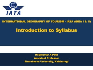 INTERNATIONAL GEOGRAPHY OF TOURISM - IATA AREA I & II)
Introduction to Syllabus
Dilipkumar A Patil
Assistant Professor
Sharnbasva University, Kalaburagi
 