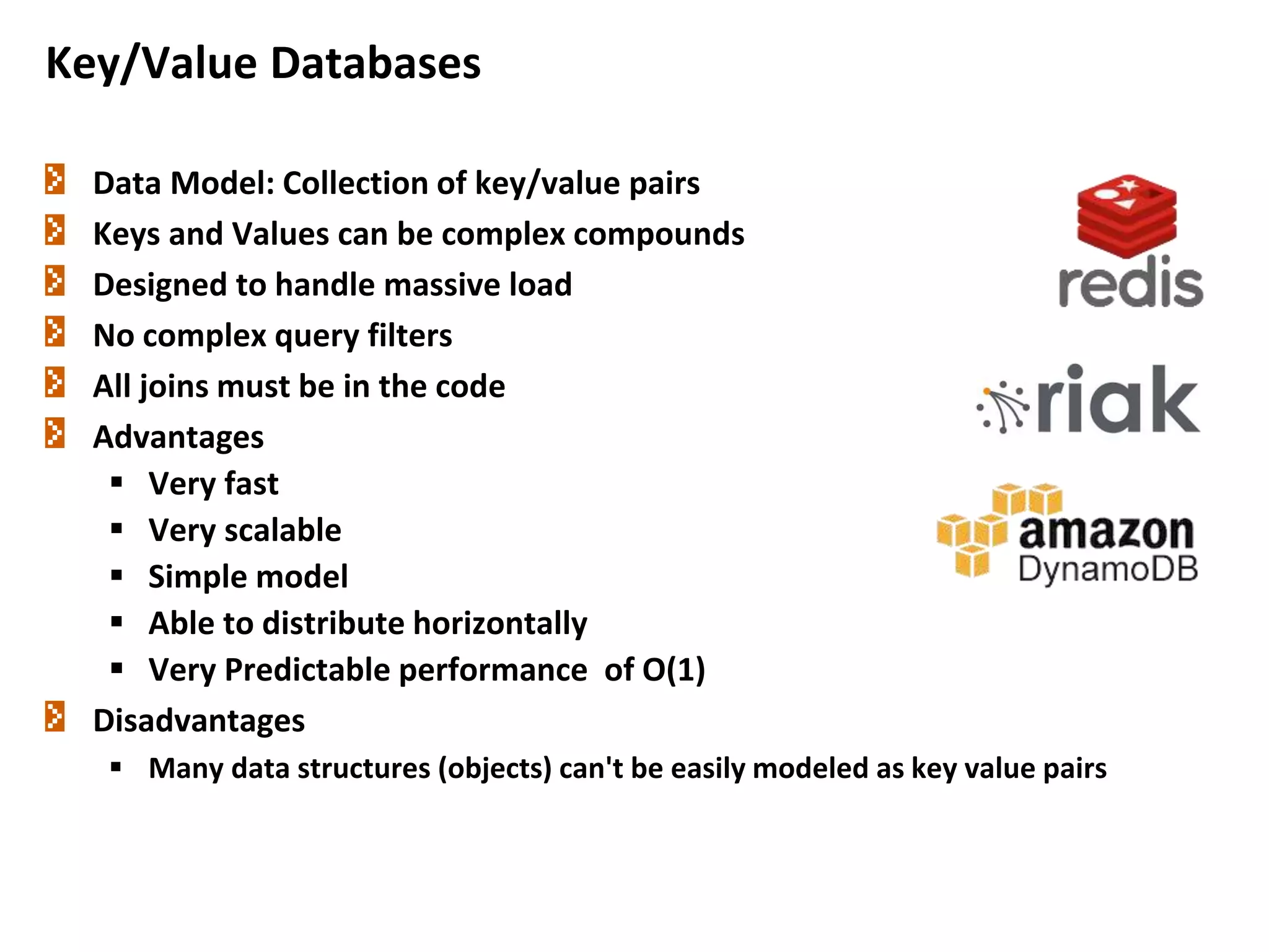 Data Model: Collection of key/value pairs
Keys and Values can be complex compounds
Designed to handle massive load
No complex query filters
All joins must be in the code
Advantages
 Very fast
 Very scalable
 Simple model
 Able to distribute horizontally
 Very Predictable performance of O(1)
Disadvantages
 Many data structures (objects) can't be easily modeled as key value pairs
Key/Value Databases
11
 