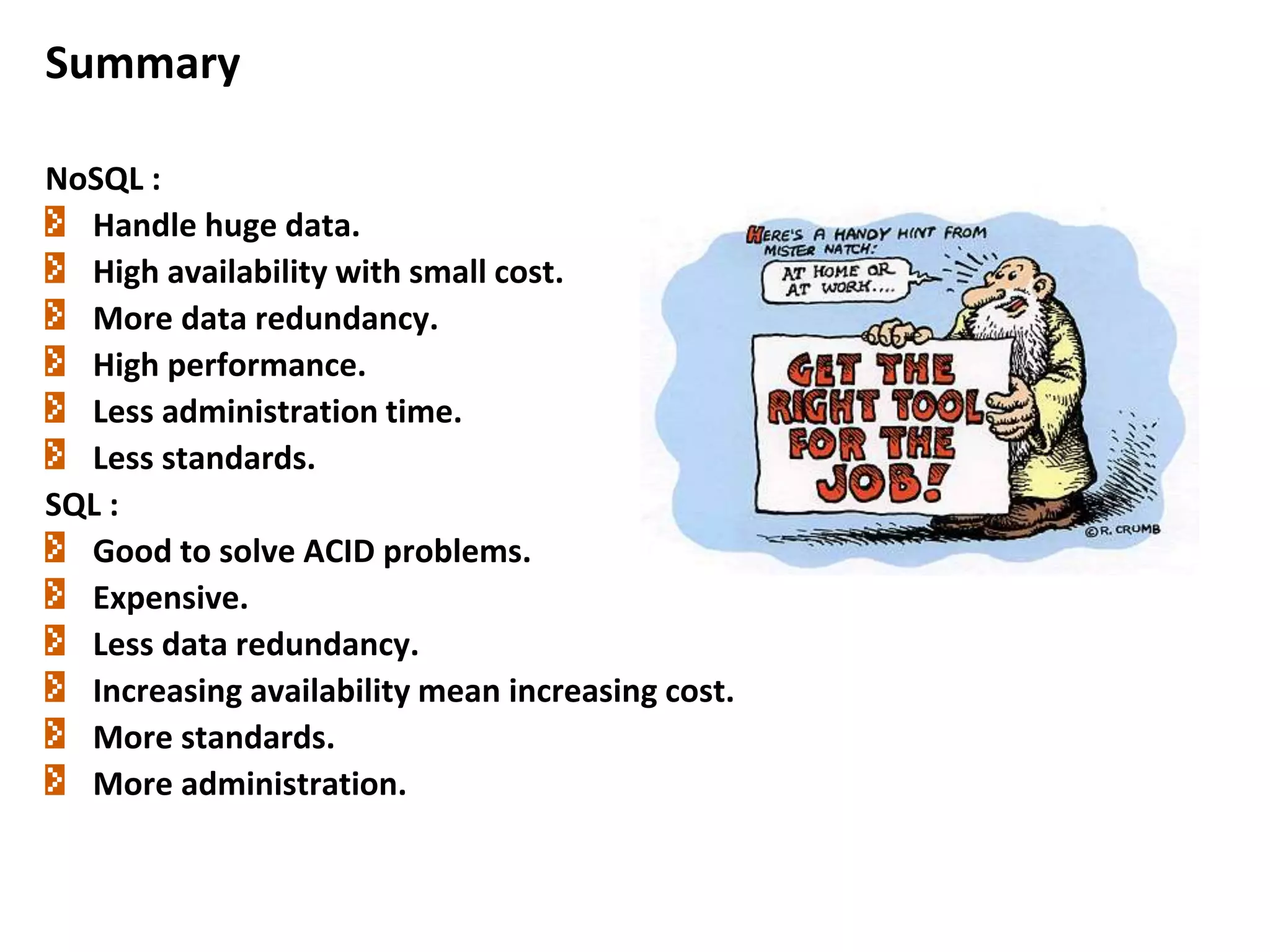 Summary
NoSQL :
Handle huge data.
High availability with small cost.
More data redundancy.
High performance.
Less administration time.
Less standards.
SQL :
Good to solve ACID problems.
Expensive.
Less data redundancy.
Increasing availability mean increasing cost.
More standards.
More administration.
 