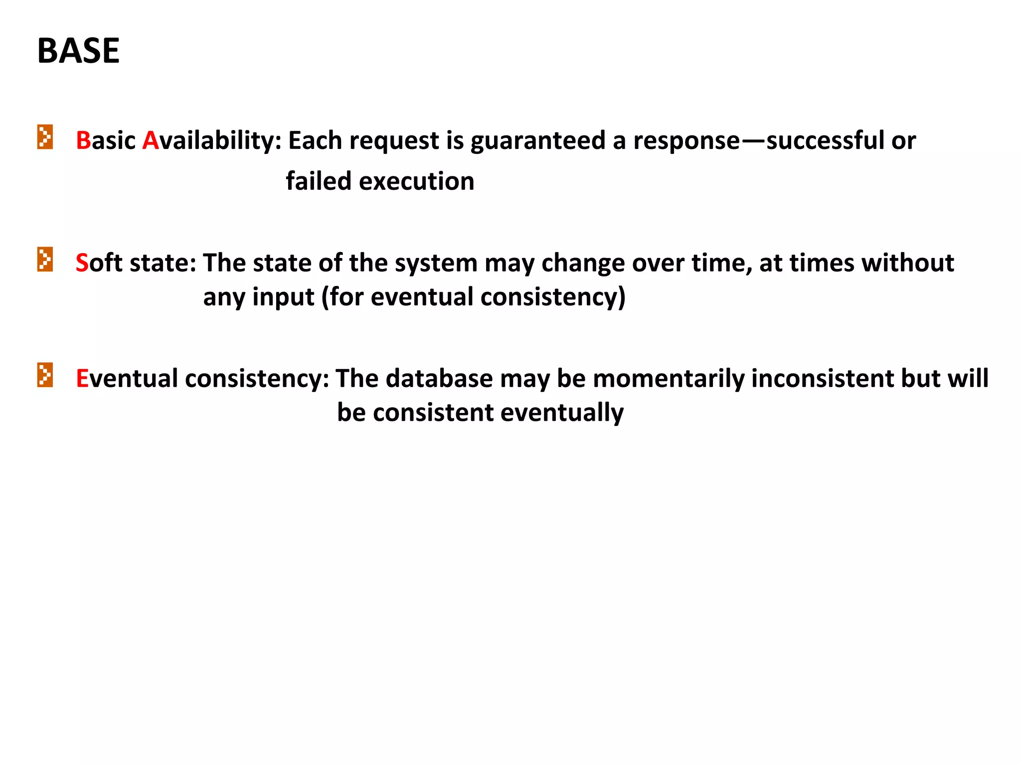 BASE
Basic Availability: Each request is guaranteed a response—successful or
failed execution
Soft state: The state of the system may change over time, at times without
any input (for eventual consistency)
Eventual consistency: The database may be momentarily inconsistent but will
be consistent eventually
 
