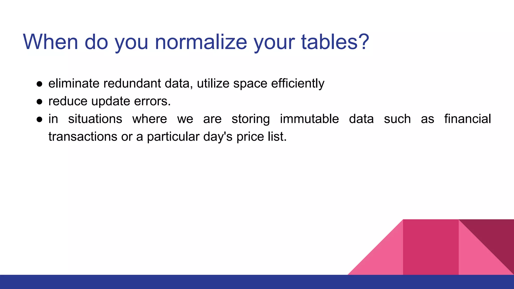 When do you normalize your tables?
● eliminate redundant data, utilize space efficiently
● reduce update errors.
● in situations where we are storing immutable data such as financial
transactions or a particular day's price list.
 