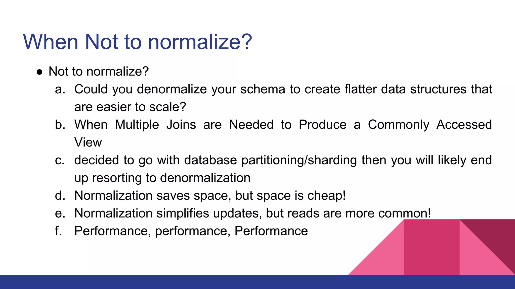 When Not to normalize?
● Not to normalize?
a. Could you denormalize your schema to create flatter data structures that
are easier to scale?
b. When Multiple Joins are Needed to Produce a Commonly Accessed
View
c. decided to go with database partitioning/sharding then you will likely end
up resorting to denormalization
d. Normalization saves space, but space is cheap!
e. Normalization simplifies updates, but reads are more common!
f. Performance, performance, Performance
 