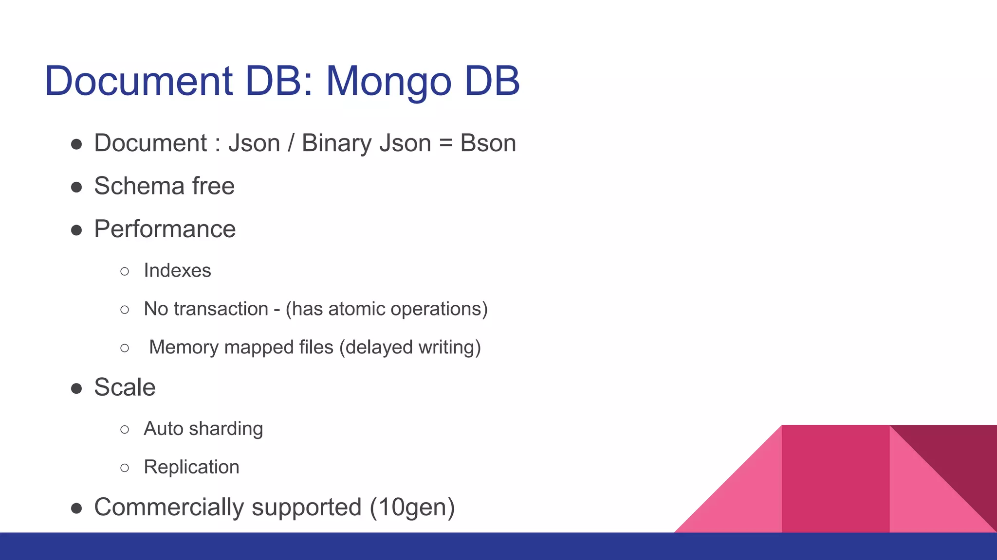 Document DB: Mongo DB
● Document : Json / Binary Json = Bson
● Schema free
● Performance
○ Indexes
○ No transaction - (has atomic operations)
○ Memory mapped files (delayed writing)
● Scale
○ Auto sharding
○ Replication
● Commercially supported (10gen)
 