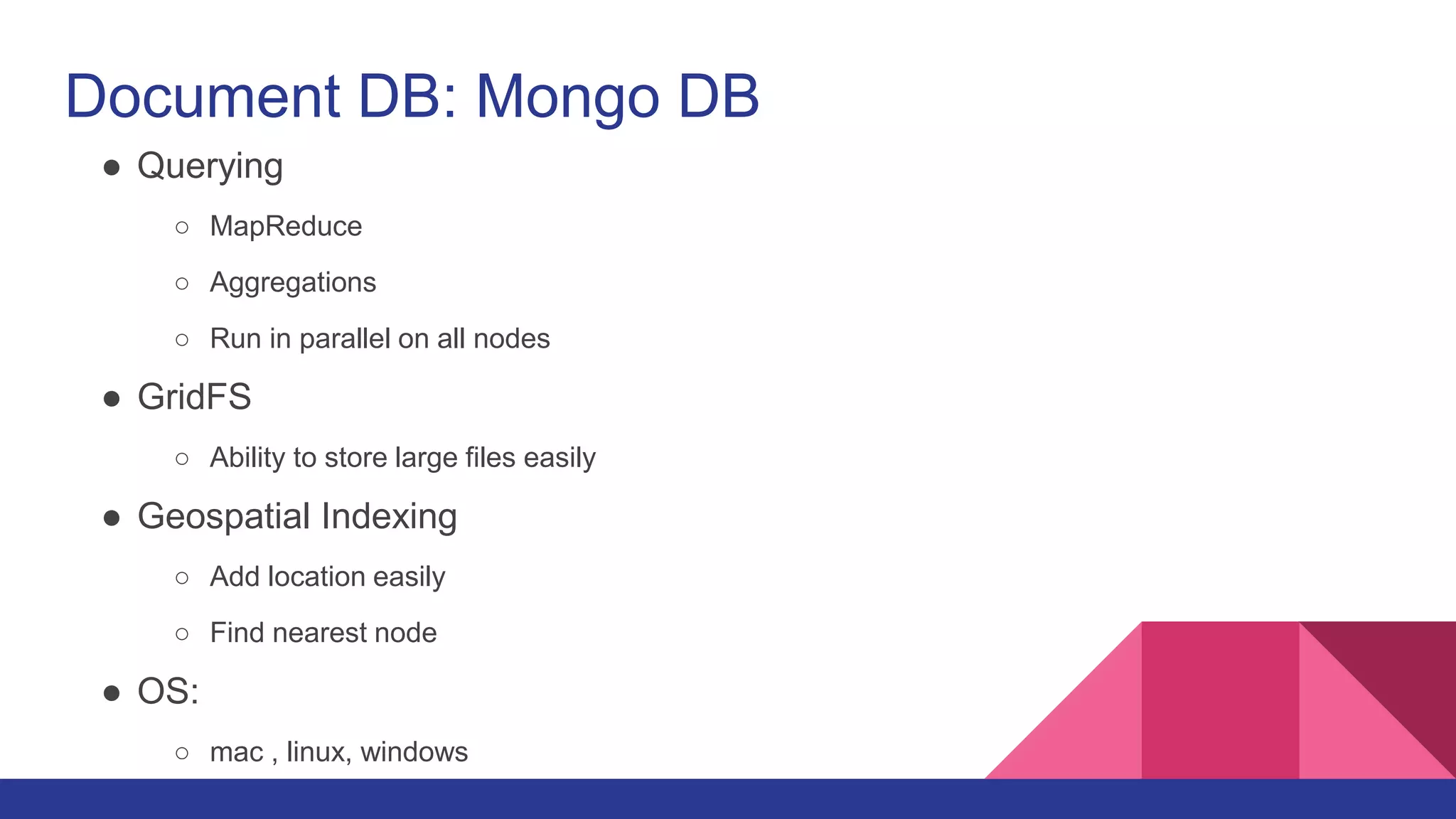 Document DB: Mongo DB
● Querying
○ MapReduce
○ Aggregations
○ Run in parallel on all nodes
● GridFS
○ Ability to store large files easily
● Geospatial Indexing
○ Add location easily
○ Find nearest node
● OS:
○ mac , linux, windows
 