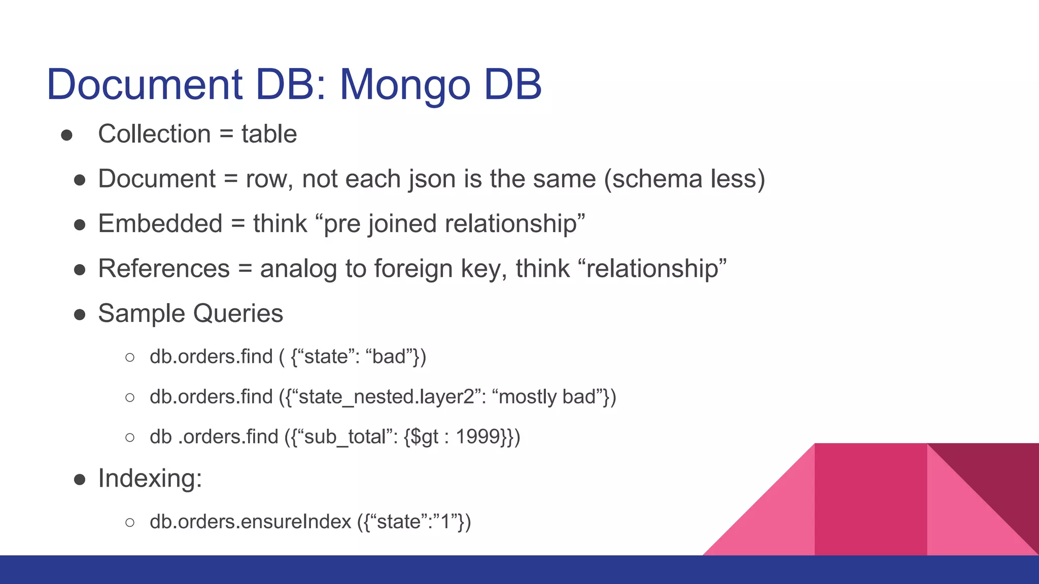 Document DB: Mongo DB
● Collection = table
● Document = row, not each json is the same (schema less)
● Embedded = think “pre joined relationship”
● References = analog to foreign key, think “relationship”
● Sample Queries
○ db.orders.find ( {“state”: “bad”})
○ db.orders.find ({“state_nested.layer2”: “mostly bad”})
○ db .orders.find ({“sub_total”: {$gt : 1999}})
● Indexing:
○ db.orders.ensureIndex ({“state”:”1”})
 