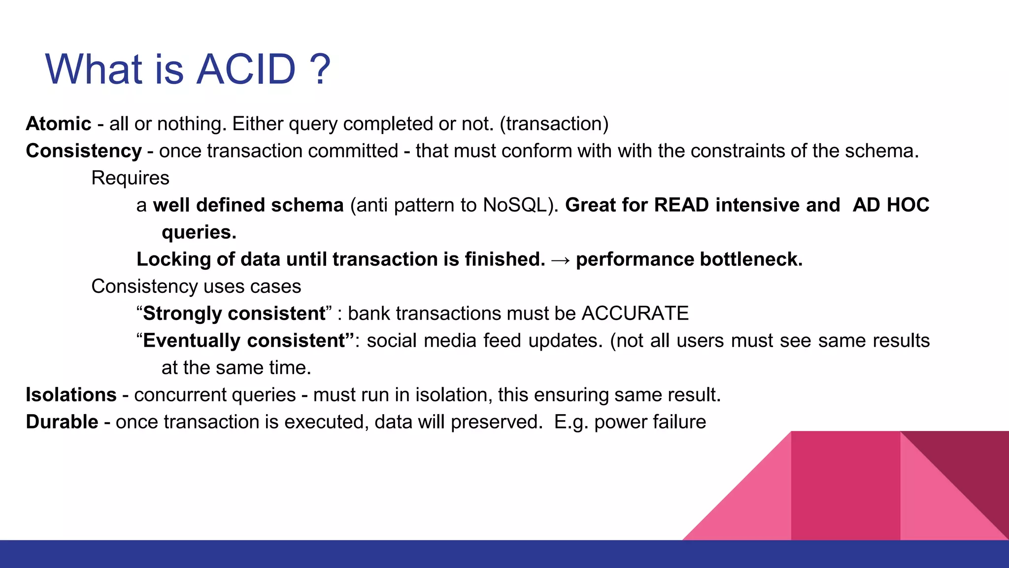 What is ACID ?
Atomic - all or nothing. Either query completed or not. (transaction)
Consistency - once transaction committed - that must conform with with the constraints of the schema.
Requires
a well defined schema (anti pattern to NoSQL). Great for READ intensive and AD HOC
queries.
Locking of data until transaction is finished. → performance bottleneck.
Consistency uses cases
“Strongly consistent” : bank transactions must be ACCURATE
“Eventually consistent”: social media feed updates. (not all users must see same results
at the same time.
Isolations - concurrent queries - must run in isolation, this ensuring same result.
Durable - once transaction is executed, data will preserved. E.g. power failure
 