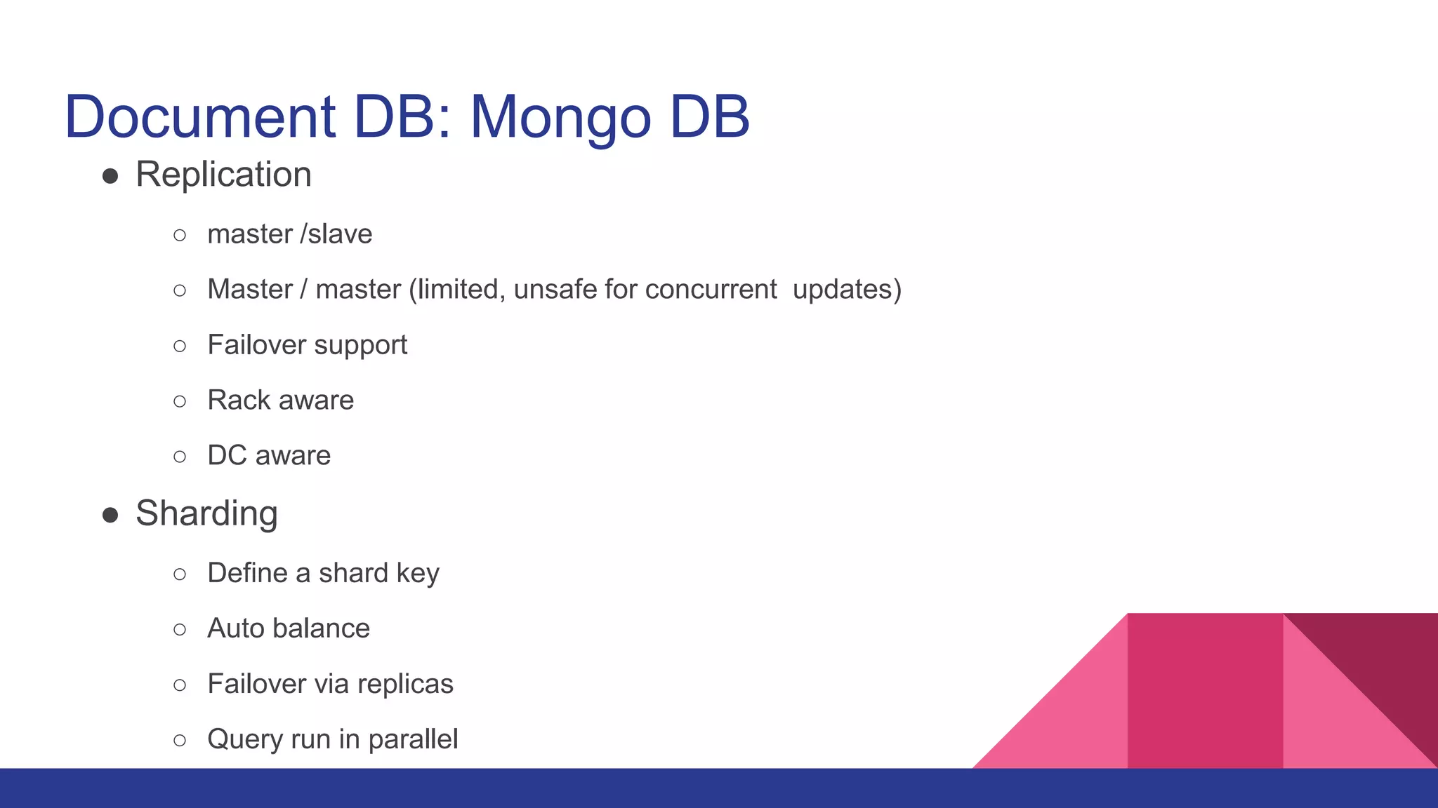 Document DB: Mongo DB
● Replication
○ master /slave
○ Master / master (limited, unsafe for concurrent updates)
○ Failover support
○ Rack aware
○ DC aware
● Sharding
○ Define a shard key
○ Auto balance
○ Failover via replicas
○ Query run in parallel
 